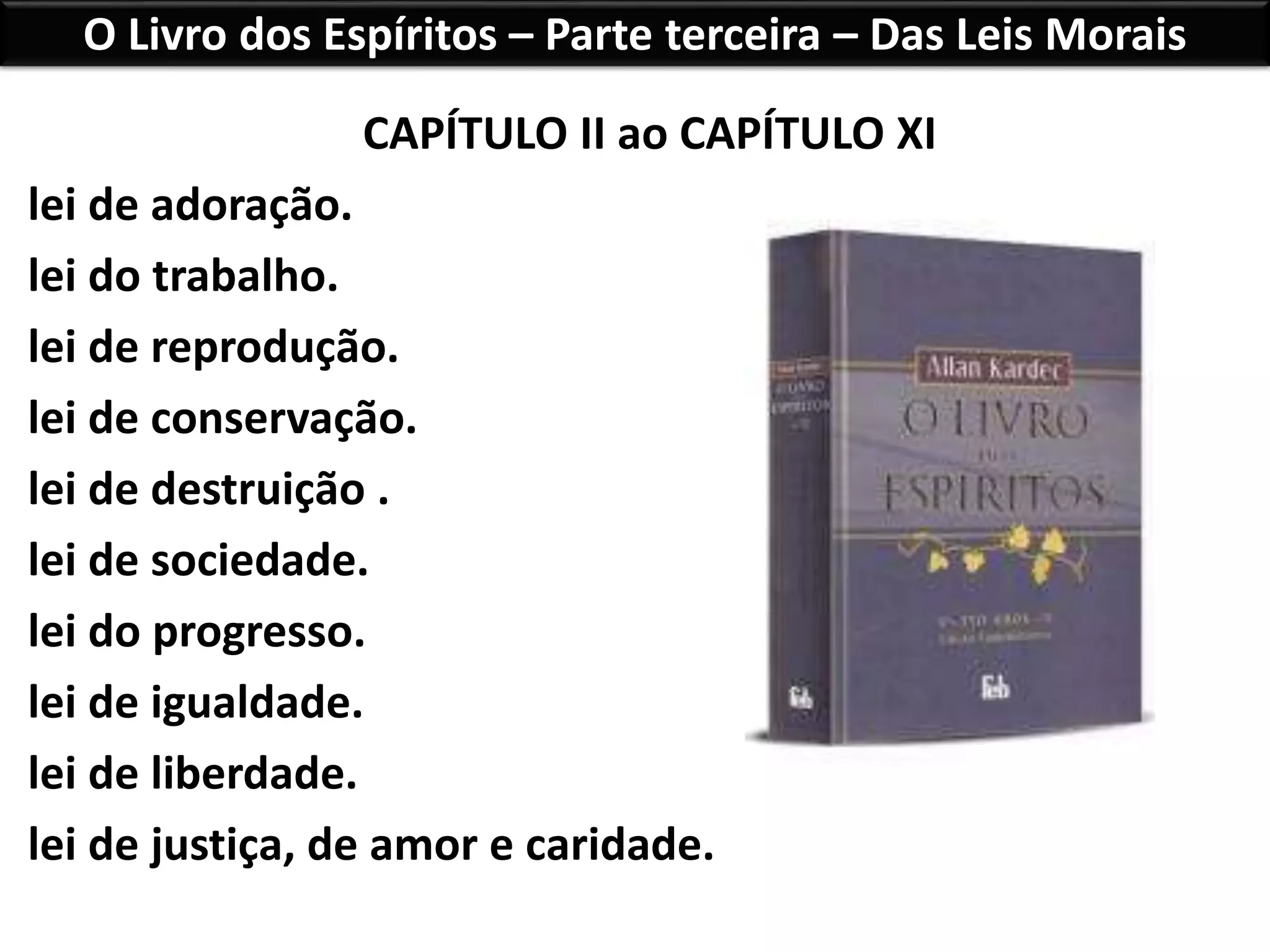 O Livro dos Espíritos – Parte terceira – Das Leis Morais
CAPÍTULO II ao CAPÍTULO XI
lei de adoração.
lei do trabalho.
lei de reprodução.
lei de conservação.
lei de destruição .
lei de sociedade.
lei do progresso.
lei de igualdade.
lei de liberdade.
lei de justiça, de amor e caridade.
 