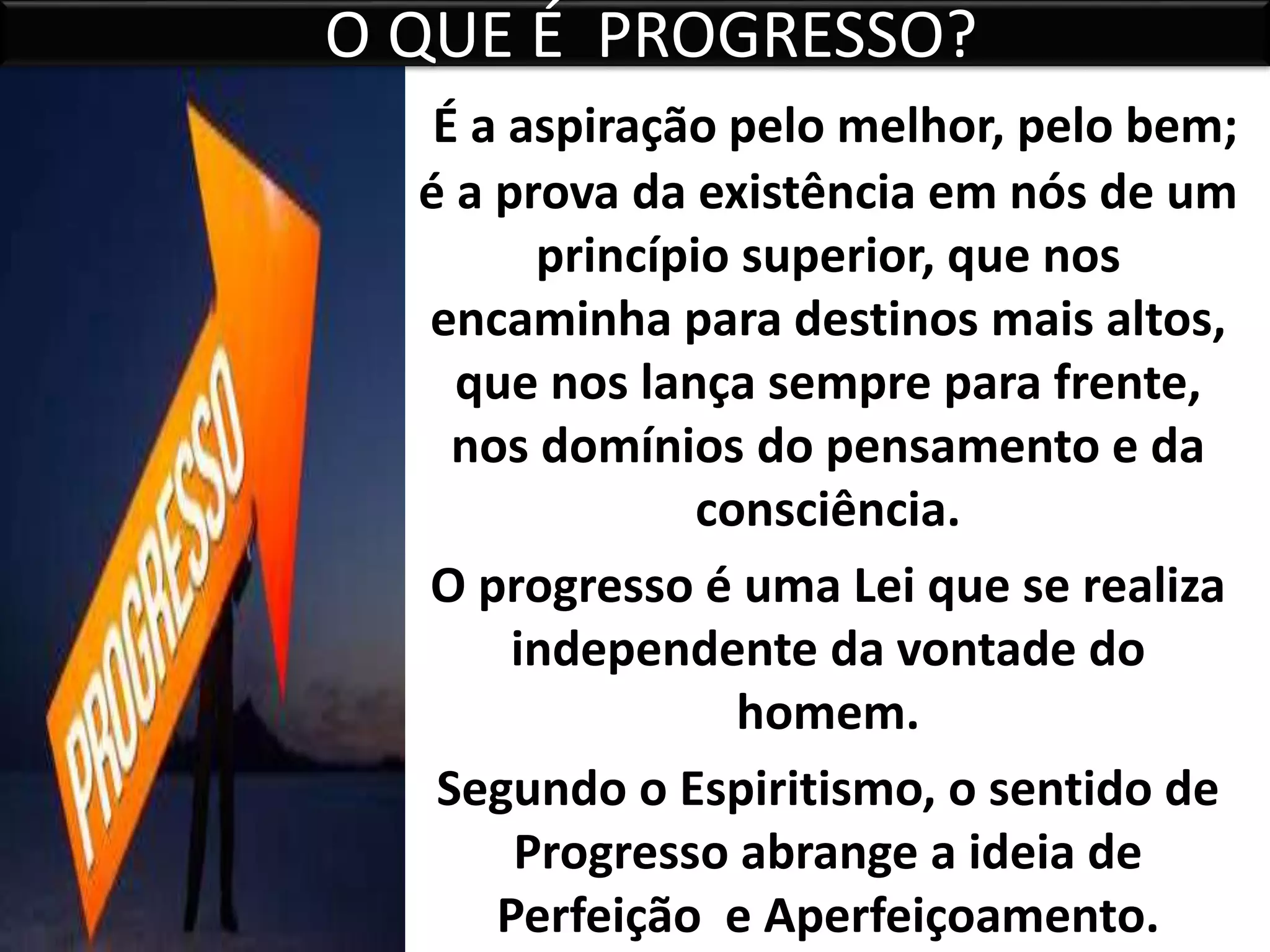 O QUE É PROGRESSO?
É a aspiração pelo melhor, pelo bem;
é a prova da existência em nós de um
princípio superior, que nos
encaminha para destinos mais altos,
que nos lança sempre para frente,
nos domínios do pensamento e da
consciência.
O progresso é uma Lei que se realiza
independente da vontade do
homem.
Segundo o Espiritismo, o sentido de
Progresso abrange a ideia de
Perfeição e Aperfeiçoamento.
 