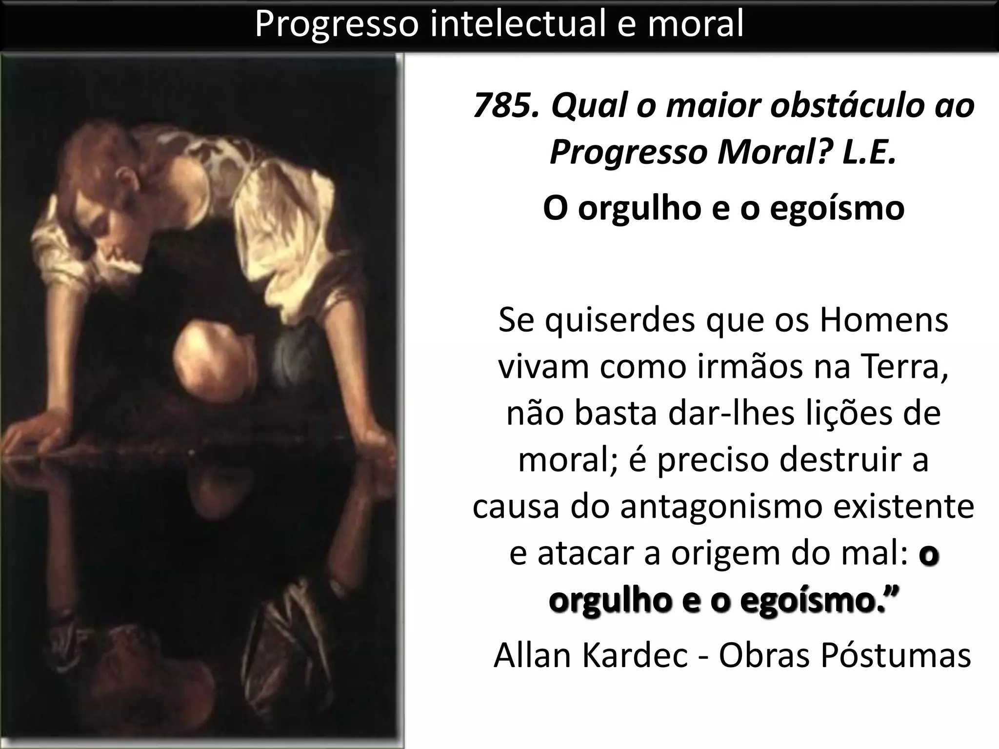 785. Qual o maior obstáculo ao
Progresso Moral? L.E.
O orgulho e o egoísmo
Se quiserdes que os Homens
vivam como irmãos na Terra,
não basta dar-lhes lições de
moral; é preciso destruir a
causa do antagonismo existente
e atacar a origem do mal: o
orgulho e o egoísmo.”
Allan Kardec - Obras Póstumas
Progresso intelectual e moral
 