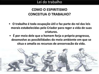 • O trabalho é toda ocupação útil e faz parte do rol das leis
morais estabelecidas pelo Criador para reger a vida de suas
criaturas.
• É por meio dele que o homem forja o próprio progresso,
desenvolve as possibilidades do meio ambiente em que se
situa e amplia os recursos de preservação da vida.
COMO O ESPIRITISMO
CONCEITUA O TRABALHO?
Lei do trabalho
 