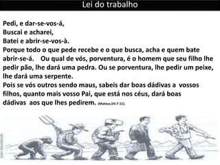 Pedi, e dar-se-vos-á,
Buscai e acharei,
Batei e abrir-se-vos-à.
Porque todo o que pede recebe e o que busca, acha e quem bate
abrir-se-á. Ou qual de vós, porventura, é o homem que seu filho lhe
pedir pão, lhe dará uma pedra. Ou se porventura, lhe pedir um peixe,
lhe dará uma serpente.
Pois se vós outros sendo maus, sabeis dar boas dádivas a vossos
filhos, quanto mais vosso Pai, que está nos céus, dará boas
dádivas aos que lhes pedirem. (Mateus,VII:7-11).
Lei do trabalho
 