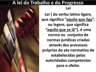 A lei do Trabalho e do Progresso
Lei
Lei ( do verbo latino ligare,
que significa “aquilo que liga”,
ou legere, que significa
“aquilo que se lê”), é uma
norma ou conjunto de
normas jurídicas criadas
através dos processos
próprios do ato normativo de
estabelecidas pelas
autoridades competentes
para o efeito.
 