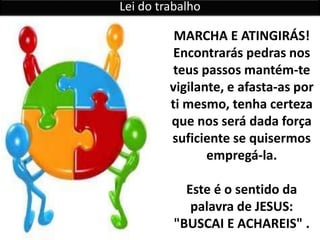 Lei do trabalho
MARCHA E ATINGIRÁS!
Encontrarás pedras nos
teus passos mantém-te
vigilante, e afasta-as por
ti mesmo, tenha certeza
que nos será dada força
suficiente se quisermos
empregá-la.
Este é o sentido da
palavra de JESUS:
"BUSCAI E ACHAREIS" .
 