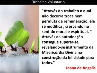 Trabalho Voluntario
"Através do trabalho o qual
não decorre troca nem
permuta de remuneração, ele
se modifica , crescendo no
sentido moral e espiritual. ”
Através da autodoação
consegue superar-se,
revelando-se instrumento da
Misericórdia Divina na
construção da felicidade para
todos.“
Joana de Ângelis
 