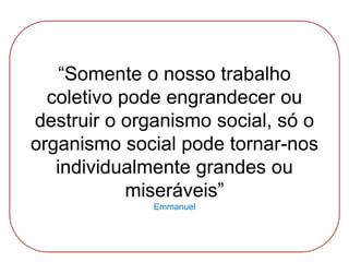 “Somente o nosso trabalho
coletivo pode engrandecer ou
destruir o organismo social, só o
organismo social pode tornar-nos
individualmente grandes ou
miseráveis”
Emmanuel
 