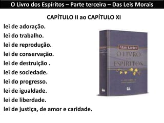 O Livro dos Espíritos – Parte terceira – Das Leis Morais
CAPÍTULO II ao CAPÍTULO XI
lei de adoração.
lei do trabalho.
lei de reprodução.
lei de conservação.
lei de destruição .
lei de sociedade.
lei do progresso.
lei de igualdade.
lei de liberdade.
lei de justiça, de amor e caridade.
 