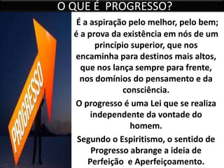 O QUE É PROGRESSO?
É a aspiração pelo melhor, pelo bem;
é a prova da existência em nós de um
princípio superior, que nos
encaminha para destinos mais altos,
que nos lança sempre para frente,
nos domínios do pensamento e da
consciência.
O progresso é uma Lei que se realiza
independente da vontade do
homem.
Segundo o Espiritismo, o sentido de
Progresso abrange a ideia de
Perfeição e Aperfeiçoamento.
 