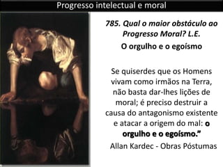 785. Qual o maior obstáculo ao
Progresso Moral? L.E.
O orgulho e o egoísmo
Se quiserdes que os Homens
vivam como irmãos na Terra,
não basta dar-lhes lições de
moral; é preciso destruir a
causa do antagonismo existente
e atacar a origem do mal: o
orgulho e o egoísmo.”
Allan Kardec - Obras Póstumas
Progresso intelectual e moral
 
