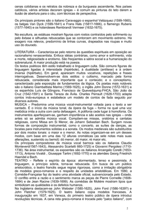 cenas cotidianas e os retratos da nobreza e da burguesia ascendente. Nos países
católicos, vários artistas decoram igrejas – é comum as pinturas do teto darem a
ilusão de abertura para o céu, com técnicas de perspectiva.
Os principais pintores são o italiano Caravaggio o espanhol Velázquez (1599-1660),
os belgas Van Dyck (1599-1641) e Frans Hals (1581?-1666), o flamengo Rubens
(1577-1640) e os holandeses Rembrandt Vermeer (1632-1675).
Na escultura, as estátuas mostram figuras com rostos contraídos pelo sofrimento ou
pelo êxtase e silhuetas rebuscadas que se contorcem em movimento extremo. Há
exagero nos relevos, predomínio de linhas curvas, drapeados nas roupas e muito
uso do dourado.
LITERATURA – Caracteriza-se pelo retorno às questões espirituais em oposição ao
racionalismo renascentista. Enfoca idéias contrárias, como amor e sofrimento, vida
e morte, religiosidade e erotismo. São freqüentes a sátira social e a humanização do
sobrenatural. A maior produção está na poesia.
Os textos poéticos têm estilo trabalhado e linguagem culta. São comuns figuras de
linguagem ligadas à intensidade (hipérbole), à dualidade (antítese) e à ordem
inversa (hipérbato). Em geral, aparecem muitos vocativos, repetições e frases
interrogativas. Desenvolvem-se dois estilos: o cultismo, marcado pela forma
rebuscada, considerada mais importante que o conteúdo; e o conceptismo,
caracterizado pela exposição de fundamentos da lógica. Os poetas mais notáveis
são o italiano Giambattista Marino (1569-1625), o inglês John Donne (1572-1631) e
os espanhóis Luís de Gôngora, Francisco de Quevedojump:FHCA, São João da
Cruz (1542-1591) e Santa Tereza de Ávila. Charles Perrault (1628-1703) adapta
contos indo-europeus e estabelece um modelo de contos de fada seguido por
diversos autores.
MÚSICA – Predomina uma música vocal-instrumental voltada para o texto a ser
cantado. É o início da música tonal, da ópera da fuga – forma na qual uma voz
melódica imita a outra com certa defasagem. A polifonia cede lugar à homofonia. Os
instrumentos aperfeiçoam-se, ganham importância e são aceitos nas igrejas – onde
antes só se admitia música vocal. Compõem-se missas, oratórios e cantatas
religiosas, como Missa em Si Menor, de Johann Sebastian Bach. Surgem novas
formas de composição instrumental, como o concerto, as suítes de danças, as
tocatas para instrumentos solistas e a sonata. Os modos medievais são substituídos
por dois modos tonais: o maior e o menor. As notas organizam-se em um desses
modos, com base em uma das 12 alturas cromáticas (as sete notas mais suas
alterações, sustenido ou bemol): dó menor, dó maior, ré maior etc.
Os principais compositores de música vocal barroca são os italianos Claudio
Monteverdi1567-1643), Alessandro Scarlatti 660-1725) e Giovanni Pergolesi (1710-
1736). Na área instrumental, os expoentes são os italianos Arcangelo Corelli (1653-
1713), Antonio Vivaldi , Giuseppe Tartini (1692-1770) e os alemães Georg Friedrich
Haendel e Bach.
TEATRO – Reflete o espírito da época: atormentado, tenso e pessimista. A
linguagem, a princípio sóbria, torna-se rebuscada. Em busca de um público
aristocrático, o teatro francês segue regras rigorosas, como a imitação obrigatória
de modelos greco-romanos e o respeito às unidades aristotélicas. Em 1680, a
Comédie-Française faz do teatro uma atividade oficial, subvencionada pelo Estado.
O conflito entre a razão e o sentimento marca as peças de Pierre Corneille (1606-
1684) e de Jean Racine (1639-1699). As comédias de Molière mostram tipos que
simbolizam as qualidades e os defeitos humanos.
Na Inglaterra destacam-se John Webster (1580-1625), John Ford (1586-1639?) e
John Fletcher (1579-1625). O teatro italiano copia modelos franceses. A
inauguração em 1637, em Veneza, do primeiro teatro público de ópera introduz
revoluções técnicas. A cena reta greco-romana é trocada pelo "palco italiano", com
2
 