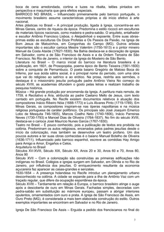 boca de cena arredondada, cortina e luzes na ribalta, telões pintados em
perspectiva e maquinaria que gera efeitos especiais.
BARROCO NO BRASIL – Influenciado primeiramente pelo barroco português, o
movimento brasileiro assume características próprias e dá início efetivo à arte
nacional.
Artes plásticas no Brasil – A principal produção, ligada à Igreja, concentra-se em
Minas Gerais, centro de riqueza da época. Predomina o estilo rococó em esculturas
de materiais típicos nacionais, como madeira e pedra-sabão. O arquiteto, entalhador
e escultor Antônio Francisco Lisboa, o Aleijadinhoé o expoente. Entre suas obras-
primas estão as esculturas Os Doze Profetas e Os Passos da Paixão, na Igreja de
Bom Jesus de Matozinhos, em Congonhas do Campo (MG). Outros artistas
importantes são o escultor carioca Mestre Valentim (1750-1813) e o pintor mineiro
Manuel da Costa Ataíde (1762?-1830). Na Bahia destaca-se a decoração de igrejas
em Salvador, como a de São Francisco de Assis e a da Ordem Terceira de São
Francisco. No Rio de Janeiro, o interior da Igreja do Mosteiro de São Bento.
Literatura no Brasil – O marco inicial do barroco na literatura brasileira é a
publicação, em 1601, de Prosopopéia, poema épico de Bento Teixeira (1561-1600)
sobre a conquista de Pernambuco. O poeta baiano Gregório de Matoso Boca do
Inferno, por sua ácida sátira social, é o principal nome do período, com uma obra
que vai do religioso ao satírico e ao erótico. Na prosa, restrita aos sermões, o
destaque é o missionário jesuíta português padre Antônio Vieira No começo do
século XVIII, as academias difundem o gosto pelas letras e realizam trabalho de
pesquisa histórica.
Música – Há grande produção por encomenda da Igreja. A partitura mais remota, de
1759, é Recitativo e Ária, atribuída ao padre Caetano Mello de Jesus, com texto
cantado em português. No Recife existem documentos relativos à atuação dos
compositores Inácio Ribeiro Nóia (1688-1773) e Luís Álvares Pinto (1719-1789). Em
Minas Gerais, os compositores inspiram-se nas óperas napolitanas e na música
religiosa portuguesa de caráter polifônico. Os principais são José Joaquim Emerico
Lobo de Mesquita 746-1805), Marcos Coelho Neto (1740-1806), Inácio Parreiras
Neves (1730-1793) e Manoel Dias de Oliveira (1764-1837). No fim do século XVIII,
destaca-se o carioca José Maurício Nunes Garcia (1767-1830).
Teatro no Brasil – É pouco conhecido, pois a publicação de textos era proibida na
colônia. Predominam os autos religiosos, encenados pelos padres jesuítas desde o
início da colonização, mas também se desenvolve um teatro profano. Um dos
poucos autores a ter suas obras conhecidas é o baiano Manuel Botelho de Oliveira
(1636-1711). Influenciado pelo barroco espanhol, escreve as comédias Hay Amigo
para Amigo e Amor, Engaños e Celos.
Arquitetura no Brasil
Séculos XV-XVIII, Século XIX, Século XX, Anos 20 e 30, Anos 60 e 70, Anos 80,
Anos 90
Século XVII – Com a colonização são construídas as primeiras edificações não
indígenas no Brasil. Colégios e igrejas surgem em Salvador, em Olinda e no Rio de
Janeiro, por influência dos jesuítas. O enriquecimento resultante da economia
açucareira faz aparecer as casas-grandes e senzalas.
1630-1654 – A presença holandesa no Recife introduz um planejamento urbano
desconhecido na colônia. A cidade se expande para a ilha de Antônio Vaz com um
traçado regular, que difere da ocupação espontânea da época.
Século XVIII – Tardiamente em relação à Europa, o barroco brasileiro atinge o auge
após a descoberta de ouro em Minas Gerais. Fachadas simples, decoradas com
pedra-sabão em substituição ao mármore europeu, passam a abrigar interiores
opulentos, ornamentados com ouro e prata. A Igreja de São Francisco de Assis, em
Ouro Preto (MG), é considerada a mais bem elaborada construção do estilo. Outros
exemplos importantes se encontram em Salvador e no Rio de Janeiro.
Igreja De São Francisco De Assis – Erguida a pedido dos franciscanos no final do
3
 