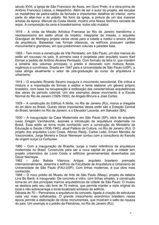 século XVIII, a Igreja de São Francisco de Assis, em Ouro Preto, é a obra-prima de
Antônio Francisco Lisboa, o Aleijadinho. Além de ser o autor do projeto, ele esculpe
os medalhões de pedra-sabão da fachada e importantes detalhes do interior, como
parte do altar-mor e do púlpito. No forro da igreja, a pintura de um dos maiores
artistas da época, Manuel da Costa Ataíde, mostra uma Nossa Senhora cercada de
anjos. A composição da cena é brasileiríssima: todos são mulatos
1816 – A vinda da Missão Artística Francesa ao Rio de Janeiro transforma o
neoclassicismo em estilo oficial do Império. Integrante da missão, o arquiteto
Grandjean de Montigny projeta várias obras para a cidade e institui o ensino oficial
da arquitetura. Baseadas nas formas clássicas, os edifícios possuem caráter
monumental e grandioso, em que predominam colunas e paredes lisas.
1902 – Tem início a construção da Vila Penteado, em São Paulo, um dos marcos do
estilo art nouveau no país. A primeira casa é projetada pelo arquiteto sueco Karl
Ekman a pedido de Antônio Álvares Penteado. Com formato da letra U, que mantém
a simetria dos volumes principais, o prédio é decorado com motivos florais,
orgânicos e curvilíneos. Doada em 1947 para a Universidade de São Paulo (USP), a
casa abriga atualmente o setor de pós-graduação do curso de arquitetura e
urbanismo.
1914 – O arquiteto Ricardo Severo inaugura o movimento neocolonial. Ele critica a
mistura e a importação de formas e estilos e tenta elaborar um gênero próprio
brasileiro, com base na recuperação e estilização das características arquitetônicas
das obras do período colonial. Um dos exemplos desse movimento é a Escola
Normal do Rio de Janeiro (1926-1930), de Angelo Bhruns e José Cortez.
1929 – A construção do Edifício A Noite, no Rio de Janeiro (RJ), marca a chegada
do art déco ao Brasil. Outras obras importantes desse estilo são a Estação Central
do Brasil, também no Rio de Janeiro, e o Elevador Lacerda, em Salvador (BA).
1930 – A inauguração da Casa Modernista em São Paulo (SP), obra do arquiteto
russo Gregóri Varchávchik, assinala a introdução da arquitetura modernista no
Brasil. Esse estilo se torna muito conhecido com a construção do Ministério da
Educação e Saúde (1936-1945), atual Palácio da Cultura, no Rio de Janeiro (RJ). O
projeto dos arquitetos Lúcio Costa, Afonso Reidy, Carlos Leão, Ernani Mendes de
Vasconcelos, Jorge Moreira e Oscar Niemeyer contou com a consultoria do francês
de origem suíça Le Corbusier.
1960 – Com a inauguração de Brasília, surge a maior referência da arquitetura
modernista no Brasil. Construída para ser a nova capital do país, a cidade tem
projeto urbanístico de Lúcio Costa e edifícios governamentais desenhados por
Oscar Niemeyer.
1962 – João Batista Vilanova Artigas, arquiteto brasileiro premiado
internacionalmente, desenha o edifício da Faculdade de Arquitetura e Urbanismo da
Universidade de São Paulo (FAU-USP). Com linhas modernas, é sua obra mais
conhecida.
1968 – O novo prédio do Museu de Arte de São Paulo (Masp), projeto da italiana
Lina Bo Bardi, é inaugurado. De concreto e vidro, com linhas simples, a construção
torna-se um dos principais marcos arquitetônicos da cidade de São Paulo. O museu
se destaca pelo seu vão livre de 70 metros, que permite manter a vista original do
local e não sobrecarrega o túnel localizado embaixo do edifício.
Década de 70 – Permanece a arquitetura do concreto, ligada à criação de estruturas
cada vez mais sofisticadas. O grande crescimento econômico brasileiro nessa
época permite a elaboração de obras monumentais, que mostram o salto da riqueza
do país. Um exemplo é o prédio da Petrobras, no Rio de Janeiro (RJ).
4
 