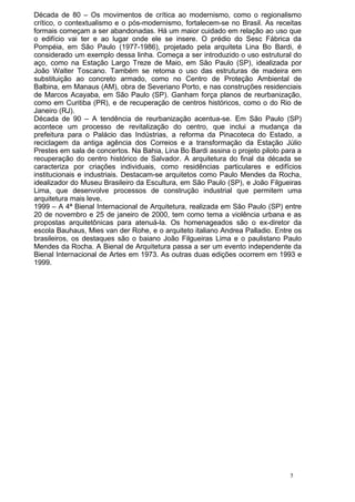 Década de 80 – Os movimentos de crítica ao modernismo, como o regionalismo
crítico, o contextualismo e o pós-modernismo, fortalecem-se no Brasil. As receitas
formais começam a ser abandonadas. Há um maior cuidado em relação ao uso que
o edifício vai ter e ao lugar onde ele se insere. O prédio do Sesc Fábrica da
Pompéia, em São Paulo (1977-1986), projetado pela arquiteta Lina Bo Bardi, é
considerado um exemplo dessa linha. Começa a ser introduzido o uso estrutural do
aço, como na Estação Largo Treze de Maio, em São Paulo (SP), idealizada por
João Walter Toscano. Também se retoma o uso das estruturas de madeira em
substituição ao concreto armado, como no Centro de Proteção Ambiental de
Balbina, em Manaus (AM), obra de Severiano Porto, e nas construções residenciais
de Marcos Acayaba, em São Paulo (SP). Ganham força planos de reurbanização,
como em Curitiba (PR), e de recuperação de centros históricos, como o do Rio de
Janeiro (RJ).
Década de 90 – A tendência de reurbanização acentua-se. Em São Paulo (SP)
acontece um processo de revitalização do centro, que inclui a mudança da
prefeitura para o Palácio das Indústrias, a reforma da Pinacoteca do Estado, a
reciclagem da antiga agência dos Correios e a transformação da Estação Júlio
Prestes em sala de concertos. Na Bahia, Lina Bo Bardi assina o projeto piloto para a
recuperação do centro histórico de Salvador. A arquitetura do final da década se
caracteriza por criações individuais, como residências particulares e edifícios
institucionais e industriais. Destacam-se arquitetos como Paulo Mendes da Rocha,
idealizador do Museu Brasileiro da Escultura, em São Paulo (SP), e João Filgueiras
Lima, que desenvolve processos de construção industrial que permitem uma
arquitetura mais leve.
1999 – A 4ª Bienal Internacional de Arquitetura, realizada em São Paulo (SP) entre
20 de novembro e 25 de janeiro de 2000, tem como tema a violência urbana e as
propostas arquitetônicas para atenuá-la. Os homenageados são o ex-diretor da
escola Bauhaus, Mies van der Rohe, e o arquiteto italiano Andrea Palladio. Entre os
brasileiros, os destaques são o baiano João Filgueiras Lima e o paulistano Paulo
Mendes da Rocha. A Bienal de Arquitetura passa a ser um evento independente da
Bienal Internacional de Artes em 1973. As outras duas edições ocorrem em 1993 e
1999.
5
 