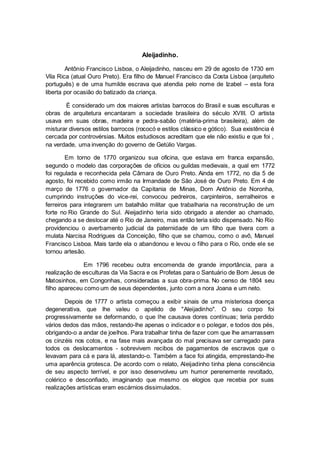 Aleijadinho.
Antônio Francisco Lisboa, o Aleijadinho, nasceu em 29 de agosto de 1730 em
Vila Rica (atual Ouro Preto). Era filho de Manuel Francisco da Costa Lisboa (arquiteto
português) e de uma humilde escrava que atendia pelo nome de Izabel – esta fora
liberta por ocasião do batizado da criança.
É considerado um dos maiores artistas barrocos do Brasil e suas esculturas e
obras de arquitetura encantaram a sociedade brasileira do século XVIII. O artista
usava em suas obras, madeira e pedra-sabão (matéria-prima brasileira), além de
misturar diversos estilos barrocos (rococó e estilos clássico e gótico). Sua existência é
cercada por controvérsias. Muitos estudiosos acreditam que ele não existiu e que foi ,
na verdade, uma invenção do governo de Getúlio Vargas.
Em torno de 1770 organizou sua oficina, que estava em franca expansão,
segundo o modelo das corporações de ofícios ou guildas medievais, a qual em 1772
foi regulada e reconhecida pela Câmara de Ouro Preto. Ainda em 1772, no dia 5 de
agosto, foi recebido como irmão na Irmandade de São José de Ouro Preto. Em 4 de
março de 1776 o governador da Capitania de Minas, Dom Antônio de Noronha,
cumprindo instruções do vice-rei, convocou pedreiros, carpinteiros, serralheiros e
ferreiros para integrarem um batalhão militar que trabalharia na reconstrução de um
forte no Rio Grande do Sul. Aleijadinho teria sido obrigado a atender ao chamado,
chegando a se deslocar até o Rio de Janeiro, mas então teria sido dispensado. No Rio
providenciou o averbamento judicial da paternidade de um filho que tivera com a
mulata Narcisa Rodrigues da Conceição, filho que se chamou, como o avô, Manuel
Francisco Lisboa. Mais tarde ela o abandonou e levou o filho para o Rio, onde ele se
tornou artesão.
Em 1796 recebeu outra encomenda de grande importância, para a
realização de esculturas da Via Sacra e os Profetas para o Santuário de Bom Jesus de
Matosinhos, em Congonhas, consideradas a sua obra-prima. No censo de 1804 seu
filho apareceu como um de seus dependentes, junto com a nora Joana e um neto.
Depois de 1777 o artista começou a exibir sinais de uma misteriosa doença
degenerativa, que lhe valeu o apelido de "Aleijadinho". O seu corpo foi
progressivamente se deformando, o que lhe causava dores contínuas; teria perdido
vários dedos das mãos, restando-lhe apenas o indicador e o polegar, e todos dos pés,
obrigando-o a andar de joelhos. Para trabalhar tinha de fazer com que lhe amarrassem
os cinzéis nos cotos, e na fase mais avançada do mal precisava ser carregado para
todos os deslocamentos - sobrevivem recibos de pagamentos de escravos que o
levavam para cá e para lá, atestando-o. Também a face foi atingida, emprestando-lhe
uma aparência grotesca. De acordo com o relato, Aleijadinho tinha plena consciência
de seu aspecto terrível, e por isso desenvolveu um humor perenemente revoltado,
colérico e desconfiado, imaginando que mesmo os elogios que recebia por suas
realizações artísticas eram escárnios dissimulados.
 