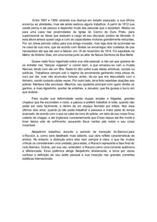 Entre 1807 e 1809, estando sua doença em estado avançado, a sua oficina
encerrou as atividades, mas ele ainda realizou alguns trabalhos. A partir de 1812 sua
saúde piorou e ele passou a depender muito das pessoas que o assistiam. Mudou-se
para uma casa nas proximidades da Igreja do Carmo de Ouro Preto, para
supervisionar as obras que estavam a cargo de seu discípulo Justino de Almeida. A
esta altura estava quase cego e com as capacidades motoras grandemente reduzidas.
Por um breve período voltou para sua antiga moradia, mas logo teve de acomodar-se
na casa de sua nora, que de acordo com Bretas se encarregou dos cuidados de que
necessitava até que ele veio a falecer, em 18 de novembro de 1814. Foi sepultado na
Matriz de Antônio Dias, em uma tumba junto ao altar de Nossa Senhora da Boa Morte.
Quase nada ficou registrado sobre sua vida pessoal, a não ser que gostava de
se entreter nas "danças vulgares" e comer bem, e que amasiou-se com a mulata
Narcisa, tendo com ela um filho. Nada foi dito sobre suas ideias artísticas, sociais ou
políticas. Trabalhava sempre sob o regime da encomenda ganhando meia oitava de
ouro por dia, mas não acumulou fortuna, antes, diz-se que era descuidado com o
dinheiro, sendo roubado várias vezes. Por outro lado, teria feito repetidas doações aos
pobres. Manteve três escravos: Maurício, seu ajudante principal com quem dividia os
ganhos, e mais Agostinho, auxiliar de entalhes, e Januário, que lhe guiava o burro em
que andava.
Para ocultar sua deformidade vestia roupas amplas e folgadas, grandes
chapéus que lhe escondiam o rosto, e passou a preferir trabalhar à noite, quando não
podia ser visto facilmente, e dentro de um espaço fechado por toldos. Nos seus
últimos dois anos, quando já não podia trabalhar e passava a maior parte do tempo
acamado, de acordo com o que se sabe da nora do artista, um lado de seu corpo ficou
coberto de chagas, e ele implorava constantemente que Cristo viesse dar-lhe morte e
livrar dessa vida de sofrimento, pousando Seus santos pés sobre o seu corpo
miserável.
Aleijadinho trabalhou durante o período de transição do Barroco para
o Rococó, e, como será detalhado mais adiante, sua obra reflete características de
ambos. No entanto, a distinção entre eles nem sempre é clara, o que faz muitos
críticos os considerarem uma unidade; para estes, o Rococó representa a fase final do
ciclo Barroco. Outros, por sua vez, entendem o Rococó como uma corrente autônoma
e diferenciada. Essa polêmica atinge Aleijadinho diretamente, e torna por vezes
confusa a definição de seu estilo pessoal e sua inserção nas grandes correntes
estéticas internacionais.
 