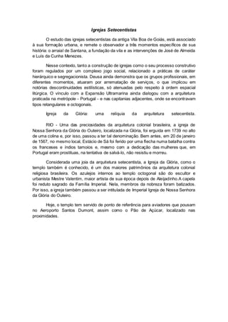 Igrejas Setecentistas
O estudo das igrejas setecentistas da antiga Vila Boa de Goiás, está associado
à sua formação urbana, e remete o observador a três momentos específicos de sua
história: o arraial de Santana, a fundação da vila e as intervenções de José de Almeida
e Luís da Cunha Menezes.
Nesse contexto, tanto a construção de igrejas como o seu processo construtivo
foram regulados por um complexo jogo social, relacionado a práticas de caráter
hierárquico e segregacionista. Deusa ainda demonstra que os grupos profissionais, em
diferentes momentos, atuaram por arrematação de serviços, o que implicou em
notórias descontinuidades estilísticas, só atenuadas pelo respeito à ordem espacial
litúrgica. O vínculo com a Expansão Ultramarina ainda dialogou com a arquitetura
praticada na metrópole - Portugal - e nas capitanias adjacentes, onde se encontravam
tipos retangulares e octogonais.
Igreja da Glória: uma relíquia da arquitetura setecentista.
RIO - Uma das preciosidades da arquitetura colonial brasileira, a igreja de
Nossa Senhora da Glória do Outeiro, localizada na Glória, foi erguida em 1739 no alto
de uma colina e, por isso, passou a ter tal denominação. Bem antes, em 20 de janeiro
de 1567, no mesmo local, Estácio de Sá foi ferido por uma flecha numa batalha contra
os franceses e índios tamoios e, mesmo com a dedicação das mulheres que, em
Portugal eram prostituas, na tentativa de salvá-lo, não resistiu e morreu.
Considerada uma joia da arquitetura setecentista, a Igreja da Glória, como o
templo também é conhecido, é um dos maiores patrimônios da arquitetura colonial
religiosa brasileira. Os azulejos internos ao templo octogonal são do escultor e
urbanista Mestre Valentim, maior artista de sua época depois de Aleijadinho.A capela
foi reduto sagrado da Família Imperial. Nela, membros da nobreza foram batizados.
Por isso, a igreja também passou a ser intitulada de Imperial Igreja de Nossa Senhora
da Glória do Outeiro.
Hoje, o templo tem servido de ponto de referência para aviadores que pousam
no Aeroporto Santos Dumont, assim como o Pão de Açúcar, localizado nas
proximidades.
 