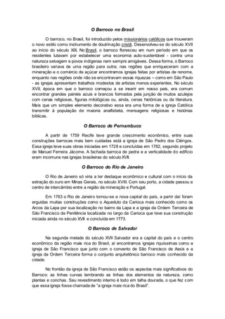 O Barroco no Brasil
O barroco, no Brasil, foi introduzido pelos missionários católicos que trouxeram
o novo estilo como instrumento de doutrinação cristã. Desenvolveu-se do século XVII
ao início do século XIX. No Brasil, o barroco floresceu em num período em que os
residentes lutavam por estabelecer uma economia auto-sustentável - contra uma
natureza selvagem e povos indígenas nem sempre amigáveis. Dessa forma, o Barroco
brasileiro variava de uma região para outra; nas regiões que enriqueceram com a
mineração e o comércio de açúcar encontramos igrejas feitas por artistas de renome,
enquanto nas regiões onde não se encontravam essas riquezas – como em São Paulo
- as igrejas apresentam trabalhos modestos de artistas menos experientes. No século
XVII, época em que o barroco começou a se inserir em nosso país, era comum
encontrar grandes painéis azuis e brancos formados pela junção de muitos azulejos
com cenas religiosas, figuras mitológicas ou, ainda, cenas históricas ou da literatura.
Mais que um simples elemento decorativo essa era uma forma de a igreja Católica
transmitir à população de maioria analfabeta, mensagens religiosas e histórias
bíblicas.
O Barroco de Pernambuco
A partir de 1759 Recife teve grande crescimento econômico, entre suas
construções barrocas mais bem cuidadas está a igreja de São Pedro dos Clérigos.
Essa igreja teve suas obras iniciadas em 1728 e concluídas em 1782, segundo projeto
de Manuel Ferreira Jácome. A fachada barroca de pedra e a verticalidade do edifício
eram incomuns nas igrejas brasileiras do século XVII.
O Barroco do Rio de Janeiro
O Rio de Janeiro só viria a ter destaque econômico e cultural com o início da
extração do ouro em Minas Gerais, no século XVIII. Com seu porto, a cidade passou a
centro de intercâmbio entre a região da mineração e Portugal.
Em 1763 o Rio de Janeiro tornou-se a nova capital do país, a partir daí foram
erguidas muitas construções como o Aqueduto da Carioca mais conhecido como os
Arcos da Lapa por sua localização no bairro da Lapa e a igreja da Ordem Terceira de
São Francisco da Penitência localizada no largo da Carioca que teve sua construção
iniciada ainda no século XVII e concluída em 1773.
O Barroco de Salvador
Na segunda metade do século XVII Salvador era a capital do país e o centro
econômico da região mais rica do Brasil, aí encontramos igrejas riquíssimas como a
igreja de São Francisco que junto com o convento de São Francisco de Assis e a
igreja da Ordem Terceira forma o conjunto arquitetônico barroco mais conhecido da
cidade.
No frontão da igreja de São Francisco estão os aspectos mais significativos do
Barroco: as linhas curvas lembrando as linhas dos elementos da natureza, como
plantas e conchas. Seu revestimento interno é todo em talha dourada, o que fez com
que essa igreja fosse chamada de “a igreja mais rica do Brasil”.
 