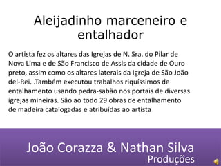 Aleijadinho marceneiro e entalhador O artista fez os altares das Igrejas de N. Sra. do Pilar de Nova Lima e de São Francisco de Assis da cidade de Ouro preto, assim como os altares laterais da Igreja de São João del-Rei. .Também executou trabalhos riquíssimos de entalhamento usando pedra-sabão nos portais de diversas igrejas mineiras. São ao todo 29 obras de entalhamento de madeira catalogadas e atribuídas ao artistaJoão Corazza & Nathan SilvaProduções 