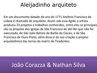 Aleijadinho arquiteto Em um documento datado do ano de 1771 Antônio Francisco de Lisboa é chamado de arquiteto. Assim sob essa égide o artista produziu 23 projetos e trabalhos conhecidos, entre eles os principais são os projetos das Igrejas de São Francisco de del-Rei que não foi executado, de São João Batista de Barão de Cocais, e de São Francisco de Ouro Preto, além disso é de sua criação o projeto arquitetônico das torres da matriz de Tiradentes.João Corazza & Nathan Silva