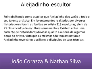 Aleijadinho escultorFoi trabalhando como escultor que Aleijadinho deu vazão a todo o seu talento artístico. Em levantamentos realizados por diversos historiadores foram atribuídas ao artista 318 esculturas, além de 25 classificados de esculturas ornamentais. Existem entre uma corrente de historiadores duvidas quanto a autoria de algumas obras do artista, visto que as mesmas não tem assinatura e Aleijadinho teve vários auxiliares e discípulos de suas técnicas. João Corazza & Nathan Silva