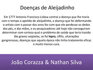 Doenças de AleijadinhoEm 1777 Antonio Francisco Lisboa contrai a doença que lhe traria com o tempo o apelido de aleijadinho, a doença que foi deformando o artista com o passar dos anos fez com que ele perdesse os dedos dos pés, e das mãos, e os pesquisadores até hoje não conseguiram determinar com certeza qual o problema de saúde que teria trazido tão graves seqüelas, se foi lepra, sífilis, ulcerações gangrenosas, doenças que aquela época não tinha tratamento eficaz e muito menos cura.João Corazza & Nathan Silva