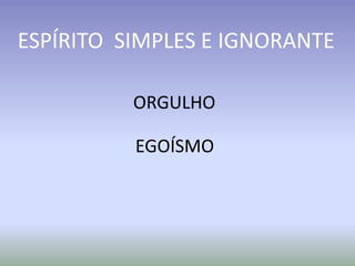 ORGULHO
EGOÍSMO
ESPÍRITO SIMPLES E IGNORANTE
 