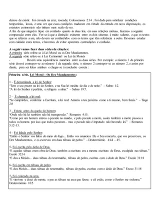 deixou de existir. Foi cravada na cruz, roscada; Colossensses 2:14 . Foi dada para satisfazer condições
temporárias, locais, e uma vez que essas condições mudaram em virtude da entrada em nova dispensação, os
estatutos cerimoniais não tinham mais razão de ser.
A fim de que ninguém fique em confusão quanto às duas leis, em suas relações mútuas, fazemos a seguinte
comparação entre elas. Ver-se-á que a distinção existente entre os dois sistemas é muito saliente, e que os textos
que se referem a um, não devem ser confundidos com os textos que têm referência a outro. Devemos estudar
com cuidado estes textos, e havemos de evitar aparentes contradições e confusão.
A seguir vamos fazer duas séries de citações:
A primeira série refere-se à Lei Moral ou os Dez Mandamentos.
A segunda série refere-se à Lei Cerimonial ou Lei de Moisés
- Haverá uma equivalência numérica entre as duas séries. Por exemplo: o número 1 da primeira
série deverá contrapor-se ao número 1 da segunda série, o número 2 contrapor-se ao número 2, e assim por
diante, para ser feitas análises e chegar-se à conclusão correta :
Primeira série, Lei Moral – Os Dez Mandamentos:
1 – É denominada a lei do Senhor:
“Tem o seu prazer na lei do Senhor, e na Sua lei medita de dia e de noite.” – Salmo 1:2.
“A lei do Senhor é perfeita, e refrigera a alma.” – Salmo 19:7.
2 – É chamada a lei real:
“Se cumprirdes, conforme a Escritura, a lei real: Amarás a teu próximo como a ti mesmo, bem fazeis.” – Tiago
2:8
3 – Existia antes da queda do homem:
“Onde não há lei também não há transgressão.” Romanos 4:15.
“Como por um homem entrou o pecado no mundo, e pelo pecado a morte, assim também a morte passou a
todos os homens por isso que todos pecaram... mas o pecado não é imputado não havendo lei.” – Romanos
5:12-13.
4 – Foi falada pelo Senhor:
“Então o Senhor vos falou do meio do fogo... Então vos anunciou Ele o Seu concerto, que vos prescreveu, os
Dez Mandamentos, e os escreveu em duas tábuas de pedra.” - Deuterenômio 4:44 – 45.
5- Foi escrita pelo dedo de Deus.
“E aquelas tábuas eram obra de Deus; também a escritura era a mesma escritura de Deus, esculpida nas tábuas.”
Exodo 32:16
“E deu a Moisés... duas tábuas do testemunho, tábuas de pedra, escritas com o dedo de Deus.” Exodo 31:18
6- Foi escrita em tábuas de pedra.
“E deu Moisés... duas tábuas do testemunho, tábuas de pedra, escritas com o dedo de Deus.” Exoso 31:18
7- Foi colocada na arca.
“E virei-me e desci do monte, e pus as tábuas na arca que fizera: e ali estão, como o Senhor me ordenou.”
Deuteronômio 10:5
 