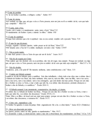 8- É uma lei perfeita.
“A lei do Senhor é perfeita, e refrigera a alma.” Salmo 19:7
9- É uma lei eterna.
“Em verdade vos digo que, até que o céu e a Terra passem, nem um jota ou til se omitirá da lei, sem que tudo
seja cumprido.” Mat.5:18
10- É santa, justa e boa.
“Assim a lei é santa, e o mandamento santo, justo e bom.” Rom.7:12
“O mandamento do Senhor é puro, e alumia os olhos.” Salmo 19:8
11- É uma lei espiritual.
“Porque bem sabemos que a lei é espiritual: mas eu sou carnal, vendido sob o pecado.” Rom. 7:14
12 - É uma lei que dá prazer.
“Porque, segundo o homem interior, tenho prazer na lei de Deus.” Rom.7:22
“Oh! Quanto amo a Tua lei! É a minha meditação em todo o dia.” Salmo 119:97
13 – Não se pode mudar.
“É mais fácil passar o céu e a Terra do que cair um til da lei.” Lucas 16:17
14 – Não foi ab-rogada por Cristo.
“Não cuideis que vim destruir a lei ou os profetas; não vim ab-rogar, mas cumprir. Porque em verdade vos digo
que, até que o céu e a Terra passem, nem um jota se omitirá da lei sem que tudo seja cumprido.” Mat.5:17 e 18.
15 – Não foi abolida.
“Anulamos, pois, a lei pela fé? De maneira nenhuma, antes estabelecemos a lei.” Rom. 3:31
16 – Contém um Sábado semanal.
Lembra-te do dia do Sábado, para o santificar. Seis dias trabalharás, e farás toda a tua obra, mas o sétimo dias é
o Sábado do Senhor teu Deus; não farás nenhuma obra, nem tu, nem teu filho, nem tua filha, nem o teu servo,
nem a tua serva, nem o teu animal, nem o teu estrangeiro, que está dentro das tuas portas. Porque em seis dias
fez o Senhor os céus e a Terra, o mar e tudo que nele há, e ao sétimo dias descansou; portanto abençoou o
Senhor o dia do Sábado, e o santificou.” Êxodo 20:8-11.
17 – O Sábado semanal é um monumento comemorativo da criação, e é eterno.
“O sétimo dia é o Sábado do Senhor teu Deus... Porque em seis dias fez o Senhor os céus e a Terra, o mar e
tudo que neles há, e ao sétimo dia descansou.” Exodo 29:10 e 11.
“Entre Mim e os filhos de Israel será um sinal para sempre: porque em seis dias fez o Senhor os céus e a Terra,
e ao sétimo dias descansou, e restaurou-Se”. Exodo 31:17.
18 – Cristo veio engrandecer a lei.
“O Senhor Se agradou à causa da justiça Dele: engrandecerá Ele a lei, e a fará ilustre.” Isaías 42:21 (Trinitária.)
19 – Deve ser observada por todos.
“Se queres, porém, entrar na vida, guarda os mandamentos.” Mat. 19:17.
“A circunsisão é nada, e a incircuncisão nada é, mas sim a observância dos mandamentos de Deus.” I Cor. 7:19.
 