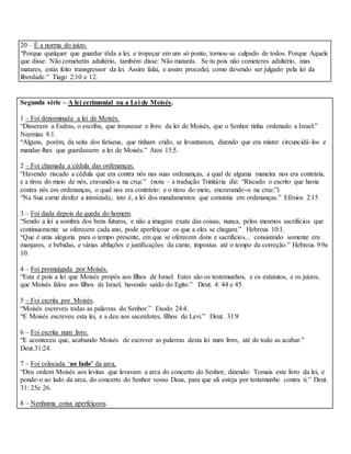 20 – É a norma do juízo.
“Porque qualquer que guardar tôda a lei, e tropeçar em um só ponto, tornou-se culpado de todos. Porque Aquele
que disse: Não cometerás adultério, também disse: Não matarás. Se tu pois não cometeres adultério, mas
matares, estás feito transgressor da lei. Assim falai, e assim procedei, como devendo ser julgado pela lei da
liberdade.” Tiago 2:10 e 12.
Segunda série – A lei cerimonial ou a Lei de Moisés.
1 – Foi denominada a lei de Moisés.
“Disseram a Esdras, o escriba, que trouxesse o livro da lei de Moisés, que o Senhor tinha ordenado a Israel.”
Neemias 8:1.
“Alguns, porém, da seita dos fariseus, que tinham crido, se levantaram, dizendo que era mister circuncidá-los e
mandar-lhes que guardassem a lei de Moisés.” Atos 15:5.
2 – Foi chamada a cédula das ordenanças.
“Havendo riscado a cédula que era contra nós nas suas ordenanças, a qual de alguma maneira nos era contrária,
e a tirou do meio de nós, cravando-a na cruz.” (nota – a tradução Trinitária diz: “Riscado o escrito que havia
contra nós em ordenanças, o qual nos era contrário: e o tirou do meio, encravando-o na cruz.”)
“Na Sua carne desfez a inimizade, isto é, a lei dos mandamentos que consistia em ordenanças.” Efésios 2:15
3 – Foi dada depois da queda do homem.
“Sendo a lei a sombra dos bens futuros, e não a imagem exata das coisas, nunca, pelos mesmos sacrifícios que
continuamente se oferecem cada ano, pode aperfeiçoar os que a eles se chegam.” Hebreus 10:1.
“Que é uma alegoria para o tempo presente, em que se oferecem dons e sacrifícios... consistindo somente em
manjares, e bebidas, e várias abluções e justificações da carne, impostas até o tempo da correção.” Hebreus 9:9e
10.
4 – Foi promulgada por Moisés.
“Esta é pois a lei que Moisés propôs aos filhos de Israel. Estes são os testemunhos, e os estatutos, e os juízos,
que Moisés falou aos filhos de Israel, havendo saído do Egito.” Deut. 4: 44 e 45.
5 – Foi escrita por Moisés.
“Moisés escreveu todas as palavras do Senhor.” Exodo 24:4.
“E Moisés escreveu esta lei, e a deu aos sacerdotes, filhos de Levi.” Deut. 31:9
6 – Foi escrita num livro.
“E aconteceu que, acabando Moisés de escrever as palavras desta lei num livro, até de todo as acabar.”
Deut.31:24.
7 – Foi colocada ‘ao lado’ da arca.
“Deu ordem Moisés aos levitas que levavam a arca do concerto do Senhor, dizendo: Tomais este livro da lei, e
ponde-o ao lado da arca, do concerto do Senhor vosso Deus, para que ali esteja por testemunho contra ti.” Deut.
31: 25e 26.
8 – Nenhuma coisa aperfeiçoou.
 