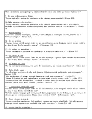 “Pois a lei nenhuma coisa aperfeiçoou, e desta sorte é introduzida uma melhor esperança.” Hebreus 7:19
9 – Era uma sombra das coisas futuras.
“Porque tendo a lei a sombra dos bens futuros, e não a imagem exata das coisas”. Hebreus 10:1.
10- Tinha apenas a sombra dos bens. –
“Porque tendo a lei a sombra dos bens futuros, e não a imagem exata das coisas, nunca, pelos mesmos
sacrifícios que continuamente se oferecem cada ano, pode aperfeiçoar os a que a eles se chegam.” – Hebreus
10:1.
11 – Não era espiritual –
“Consistindo somente em manjares, e bebidas, e várias abluções e justificações da carne, impostas até ao
tempo da correção.” – Hebreus 9:10.
12 – Era-nos contrária -
“Havendo riscado a cédula que era contra nós nas suas ordenanças, a qual de alguma maneira nos era contrária,
e a tirou do meio de nós, cravando-a na cruz.” – Colossenses 2:14.
13 – Foi mudada por necessidade -
“Porque, mudando-se o sacerdócio, necessariamente se faz tambem mudança na lei.” – Hebreus 7:12
14 – Foi cravada na cruz -
“Havendo riscado a cédula que era contra nós, nas suas ordenanças, a qual de alguma maneira nos era contrária,
e a tirou do meio de nós, cravando-a na cruz.” – Colossenses
15 – Foi desfeita por Cristo -
“Na Sua carne desfez a inimizade, isto é, a lei dos mandamentos, que consistia em ordenanças.” - Efésios 2:15
16 – Tinha sábados anuais -
“No mês sétimo, ao primeiro do mês, tereis descanso (Sábado), memória de jubilação, santa convocação.” –
Levítico 23:24.
“Mas aos dez deste mês sétimo, será o dia da expiação: tereis santa convocação.” - Levítico 23:27
“Sábado de descanso vos será; então afligireis as vossas almas: aos nove do mês à tarde.” – Levítico 23:32
“Porém aos quinze dias do mês sétimo... celebrareis a festa do Senhor por sete dias; ao dia primeiro haverá
descanso, e ao dia oitavo heverá descanso (Sábado). “ – Levítico 23:39
17 – O Sábado anual cessou com a cruz -
“Havendo riscado a cédula que era contra nós nas suas ordenanças, a qual de alguma maneira nos era contrária,
e a tirou do meio de nós, cravando na cruz.”
“Portanto ninguém vos julgue pelo comer, ou pelo beber, ou por causa dos dias de festa, ou da Lua nova, ou dos
sábados, que são sombras das coisas futuras, mas o corpo é de Cristo.” – Colossenses 2:14 e 17.
18 – Cristo veio para ab-rogá-la.
“Porque o precedente mandamento é ab-rogado por causa da sua fraqueza e inutilidade. (Pois a lei nenhuma
coisa aperfeiçoou) e desta sorte é introduzida uma melhor esperança.” – Hebreus 7:18 e 19.
19 – Não necessita de ser guardada –
 