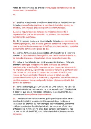 razão da inobservância do princípio vinculação da inobservância ao
instrumento convocatório.

10.



11. observe as seguintes proposições referentes ás modalidades de
licitação concorrência objetiva é a escolha de trabalho técnico ou
artístico, com intuição prévia de premio ou remuneração.

E, para a regularidade da licitação na modalidade convite é
imprescindível que se apresentem, no mínimo, três licitantes
devidamente qualificado.

12. dentre outras hipótese é dispensável a licitação nas compras de
hortifrutigranjeiros, pão e outros gêneros perecíveis tempo necessário
para a realização dos processos licitatórios correspondentes, realiadas
diretamente com base no preço do dia.

13. sobre a formalização dos contratos administrativos, é Incorreto
afirmar a carta-contrato é obrigatória nos casos de concorrência ou
de tomada de preços, e facultativa em se tratando de convite.

13. sobre a formalização dos contratos administrativos, é Correto
afirmar é condição indispensável para a eficácia do contrato
administrativo a publicação resumida de seu respectivo instrumento
na imprensa oficial e, é permitido a qualquer licitante o conhecimento
dos termos do contrato e do respectivo processo licitatório, e a
minuta do futuro contrato integrará sempre o edital ou o ato
convocatório da licitação, e mediante o pagamento dos emolumentos
devidos, qualquer interessado poderá obter cópia autenticada dos
termos do contrato.

14. para a celebração, por um Estado, de uma compra, no valor de
R$ 100.000,00 e de um contrato de obra, no valor de 3.000,000,00,
é possível que sejam realizadas licitações, respectivamente, nas
modalidades concorrência e concorrência.

15. modalidade de licitação entre quaisquer interessados para a
escolha de trabalho técnico, científico ou artístico, mediante a
instituição de prêmios ou remuneração aos vencedores, conforme
critérios constantes de edital publicado na imprensa oficial com
antecedência mínima de 45 dias. Esse conceito corresponde, nos
termos da lei nº 8.666/93, á modalidade de licitação denominada
concurso.
 