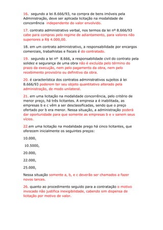 16. segundo a lei 8.666/93, na compra de bens imóveis pela
Administração, deve ser aplicada licitação na modalidade de
concorrência independente do valor envolvido.

17. contrato administrativo verbal, nos termos da lei nº 8.666/93
cabe para compras pelo regime de adiantamento, para valores não
superiores a R$ 4.000,00.

18. em um contrato administrativo, a responsabilidade por encargos
comerciais, trabalhistas e fiscais é do contratado.

19. segundo a lei nº 8.666, a responsabilidade civil do contrato pela
solidez e segurança de uma obra não é excluída pelo término do
prazo da execução, nem pelo pagamento da obra, nem pelo
recebimento provisório ou definitivo da obra.

20. é característica dos contratos administrativos sujeitos á lei
8.666/93 poderem ter seu objeto quantitativo alterado pela
administração, de modo unilateral.

21. em uma licitação na modalidade concorrência, pelo critério de
menor preço, há três licitantes. A empresa a é inabilitada, as
empresas b e c vêm a ser desclassificadas, sendo que o preço
ofertado por b era menor. Nessa situação, a administração poderá
dar oportunidade para que somente as empresas b e v sanem seus
vícios.

22.em uma licitação na modalidade prego há cinco licitantes, que
oferecem inicialmente os seguintes preços:

10.000,

10.5000,

20.000,

22.000,

25.000,

Nessa situação somente a, b, e c deverão ser chamados a fazer
novos lances.

26. quanto ao procedimento seguido para a contratação o motivo
invocado não justifica inexigibilidade, cabendo sim dispensa de
licitação por motivo de valor.
 