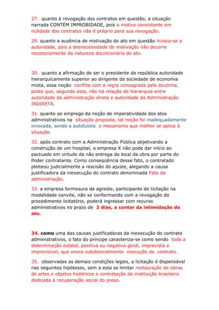 27. quanto á revogação dos contratos em questão, a situação
narrada CONTÉM IMPROBIDADE, pois o motivo consistente em
nulidade dos contratos não é próprio para sua revogação.

29. quanto a ausência de motivação do ato em questão invoca-se a
autoridade, pois a desnecessidade de motivação não decorre
necessriamente da natureza discricionária do ato.



30. quanto a afirmação de ser o presidente da república autoridade
hierarquicamente superior ao dirigente da sociedade de economia
mista, essa noção conflita com a regra consagrada pela doutrina,
posto que, segundo esta, não há relação de hierarquia entre
autoridade da administração direta e autoridade da Administração
INDIRETA.

31. quanto ao emprego da noção de imperatividade dos atos
administrativos na situação proposta, tal noção foi inadequadamente
invocada, sendo a autotutela o mecanismo que melhor se aplica á
situação.

32. após contrato com a Administração Pública abjetivando a
construção de um hospital, a empresa X não pode dar início ao
pactuado em virtude da não entrega do local da obra por parte do
Poder contratante. Como conseqüência desse fato, o contratado
pleiteou judicialmente a rescisão do ajuste, alegando a causa
justificadora da inexecução do contrato denominada Fato da
administração.

33. a empresa formosura da agreste, participante de licitação na
modalidade convite, não se conformando com a revogação do
procedimento licitatório, poderá ingressar com recurso
administrativos no prazo de 2 dias, a contar da intimidação do
ato.



34. como uma das causas justificadoras da inexecução do contrato
administrativos, o fato do príncipe caracteriza-se como sendo toda a
determinação estatal, positiva ou negativa geral, imprevista e
imprevisível, que onera substancialmente execução do contrato.

35. observadas as demais condições legais, a licitação é dispensável
nas seguintes hipóteses, sem a esta se limitar restauração de obras
de artes e objetos históricos e contratação de instituição brasileira
dedicada á recuperação social do preso.
 