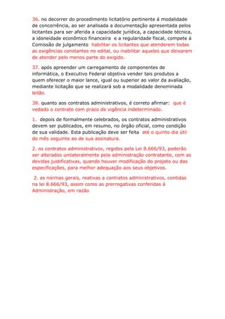 36. no decorrer do procedimento licitatório pertinente á modalidade
de concorrência, ao ser analisada a documentação apresentada pelos
licitantes para ser aferida a capacidade jurídica, a capacidade técnica,
a idoneidade econômico financeira e a regularidade fiscal, compete á
Comissão de julgamento habilitar os licitantes que atenderem todas
as exigências constantes no edital, ou inabilitar aqueles que deixaram
de atender pelo menos parte do exigido.

37. após apreender um carregamento de componentes de
informática, o Executivo Federal objetiva vender tais produtos a
quem oferecer o maior lance, igual ou superior ao valor da avaliação,
mediante licitação que se realizará sob a modalidade denominada
leilão.

38. quanto aos contratos administrativos, é correto afirmar: que é
vedado o contrato com prazo de vigência indeterminado.

1. depois de formalmente celebrados, os contratos administrativos
devem ser publicados, em resumo, no órgão oficial, como condição
de sua validade. Esta publicação deve ser feita até o quinto dia útil
do mês seguinte ao de sua assinatura.

2. os contratos administrativos, regidos pela Lei 8.666/93, poderão
ser alterados unilateralmente pela administração contratante, com as
devidas justificativas, quando houver modificação do projeto ou das
especificações, para melhor adequação aos seus objetivos.

 2. as normas gerais, reativas a contratos administrativos, contidas
na lei 8.666/93, assim como as prerrogativas conferidas á
Administração, em razão
 