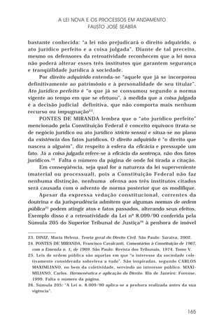 A LEI NOVA E OS PROCESSOS EM ANDAMENTO
FAUSTO JOSÉ SEABRA
bastante conhecida: “a lei não prejudicará o direito adquirido, o
ato jurídico perfeito e a coisa julgada”. Diante de tal preceito,
mesmo os defensores da retroatividade reconhecem que a lei nova
não poderá alterar esses três institutos que garantem segurança
e tranqüilidade jurídica à sociedade.
Por direito adquirido entenda-se “aquele que já se incorporou
definitivamente ao patrimônio e à personalidade de seu titular”.
Ato jurídico perfeito é “o que já se consumou segundo a norma
vigente ao tempo em que se efetuou”, à medida que a coisa julgada
é a decisão judicial definitiva, que não comporta mais nenhum
recurso ou impugnação 23.
PONTES DE MIRANDA lembra que o “ato jurídico perfeito”
mencionado pela Constituição Federal é conceito equívoco (trata-se
de negócio jurídico ou ato jurídico stricto sensu) e situa-se no plano
da existência dos fatos jurídicos. O direito adquirido é “o direito que
nasceu a alguém”, diz respeito à esfera da eficácia e pressupõe um
fato. Já a coisa julgada refere-se à eficácia da sentença, não dos fatos
jurídicos.24 Falta o número da página de onde foi tirada a citação.
Em conseqüência, seja qual for a natureza da lei superveniente
(material ou processual), pois a Constituição Federal não faz
nenhuma distinção, nenhuma ofensa aos três institutos citados
será causada com o advento de norma posterior que os modifique.
Apesar da expressa vedação constitucional, correntes da
doutrina e da jurisprudência admitem que algumas normas de ordem
pública25 podem atingir atos e fatos passados, alterando seus efeitos.
Exemplo disso é a retroatividade da Lei nº 8.099/90 conferida pela
Súmula 205 do Superior Tribunal de Justiça26 à penhora de imóvel
23. DINIZ, Maria Helena. Teoria geral do Direito Civil. São Paulo: Saraiva, 2002.
24. PONTES DE MIRANDA, Francisco Cavalcanti. Comentários à Constituição de 1967,
com a Emenda n. 1, de 1969. São Paulo: Revista dos Tribunais, 1974. Tomo V.
25. Leis de ordem pública são aquelas em que “o interesse da sociedade coletivamente considerada sobreleva a tudo”. São inspiradas, segundo CARLOS
MAXIMLIANO, no bem da coletividade, servindo ao interesse público. MAXIMILIANO, Carlos. Hermenêutica e aplicação do Direito. Rio de Janeiro: Forense,
1999. Falta o número da página.
26. Súmula 205: “A Lei n. 8.009/90 aplica-se a penhora realizada antes da sua
vigência”.

165

 
