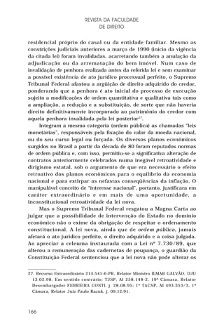 REVISTA DA FACULDADE
DE DIREITO
residencial próprio do casal ou da entidade familiar. Mesmo as
constrições judiciais anteriores a março de 1990 (início da vigência
da citada lei) foram invalidadas, acarretando também a anulação da
adjudicação ou da arrematação do bem imóvel. Num caso de
invalidação de penhora realizada antes da referida lei e sem examinar
a possível existência de ato jurídico processual perfeito, o Supremo
Tribunal Federal afastou a argüição de direito adquirido do credor,
ponderando que a penhora é ato inicial do processo de execução
sujeito a modificações de ordem quantitativa e qualitativa tais como
a ampliação, a redução e a substituição, de sorte que não haveria
direito definitivamente incorporado ao patrimônio do credor com
aquela penhora invalidada pela lei posterior27.
Integram a mesma categoria (ordem pública) as chamadas “leis
monetárias”, responsáveis pela fixação do valor da moeda nacional,
ou do seu curso legal ou forçado. Os diversos planos econômicos
surgidos no Brasil a partir da década de 80 foram reputados normas
de ordem pública e, com isso, permitiu-se a significativa alteração de
contratos anteriormente celebrados numa inegável retroatividade e
dirigismo estatal, sob o argumento de que era necessário o efeito
retroativo dos planos econômicos para o equilíbrio da economia
nacional e para extirpar as nefastas conseqüências da inflação. O
manipulável conceito de “interesse nacional”, portanto, justificara em
caráter extraordinário e em mais de uma oportunidade, a
inconstitucional retroatividade da lei nova.
Mas o Supremo Tribunal Federal resgatou a Magna Carta ao
julgar que a possibilidade de intervenção do Estado no domínio
econômico não o exime da obrigação de respeitar o ordenamento
constitucional. A lei nova, ainda que de ordem pública, jamais
afetará o ato jurídico perfeito, o direito adquirido e a coisa julgada.
Ao apreciar a celeuma instaurada com a Lei nº 7.730/89, que
alterou a remuneração das cadernetas de poupança, o guardião da
Constituição Federal sentenciou que a lei nova não pode alterar os
27. Recurso Extraordinário 214.541-6-PR, Relator Ministro ILMAR GALVÃO, DJU
13.02.98. Em sentido contrário: TJSP, AI 258.148-2, 19ª Câmara, Relator
Desembargador FERREIRA CONTI, j. 28.08.95; 1º TACSP, AI 493.353/3, 1ª
Câmara, Relator Juiz Paulo Razuk, j. 09.12.91.

166

 