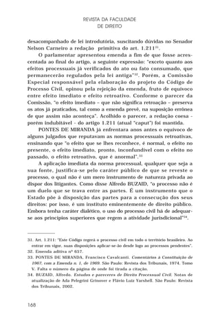 REVISTA DA FACULDADE
DE DIREITO
desacompanhado de lei introdutória, suscitando dúvidas no Senador
Nelson Carneiro a redação primitiva do art. 1.21131.
O parlamentar apresentou emenda a fim de que fosse acrescentada ao final do artigo, a seguinte expressão: “exceto quanto aos
efeitos processuais já verificados do ato ou fato consumado, que
permanecerão regulados pela lei antiga” 32 . Porém, a Comissão
Especial responsável pela elaboração do projeto do Código de
Processo Civil, opinou pela rejeição da emenda, fruto de equívoco
entre efeito imediato e efeito retroativo. Conforme o parecer da
Comissão, “o efeito imediato – que não significa retroação – preserva
os atos já praticados, tal como a emenda prevê, na suposição errônea
de que assim não aconteça”. Acolhido o parecer, a redação coesa porém indubitável - do artigo 1.211 (atual “caput”) foi mantida.
PONTES DE MIRANDA já enfrentara anos antes o equívoco de
alguns julgados que reputavam as normas processuais retroativas,
ensinando que “o efeito que se lhes reconhece, é normal, o efeito no
presente, o efeito imediato, pronto, inconfundível com o efeito no
passado, o efeito retroativo, que é anormal”.33
A aplicação imediata da norma processual, qualquer que seja a
sua fonte, justifica-se pelo caráter público de que se reveste o
processo, o qual não é um mero instrumento de natureza privada ao
dispor dos litigantes. Como disse Alfredo BUZAID, “o processo não é
um duelo que se trava entre as partes. É um instrumento que o
Estado põe à disposição das partes para a consecução dos seus
direitos: por isso, é um instituto eminentemente de direito público.
Embora tenha caráter dialético, o uso do processo civil há de adequarse aos princípios superiores que regem a atividade jurisdicional”34.

31. Art. 1.211: “Este Código regerá o processo civil em todo o território brasileiro. Ao
entrar em vigor, suas disposições aplicar-se-ão desde logo ao processos pendentes”.
32. Emenda aditiva nº 657.
33. PONTES DE MIRANDA, Francisco Cavalcanti. Comentários à Constituição de
1967, com a Emenda n. 1, de 1969. São Paulo: Revista dos Tribunais, 1974. Tomo
V. Falta o número da página de onde foi tirada a citação.
34. BUZAID, Alfredo. Estudos e pareceres de Direito Processual Civil. Notas de
atualização de Ada Pelegrini Grinover e Flávio Luiz Yarshell. São Paulo: Revista
dos Tribunais, 2002.

168

 