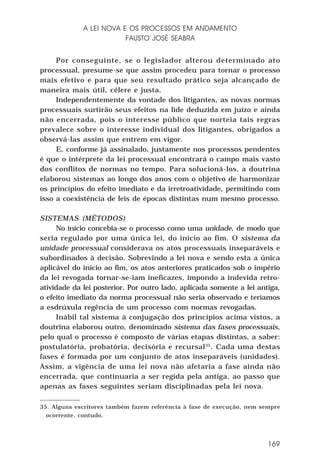 A LEI NOVA E OS PROCESSOS EM ANDAMENTO
FAUSTO JOSÉ SEABRA
Por conseguinte, se o legislador alterou determinado ato
processual, presume-se que assim procedeu para tornar o processo
mais efetivo e para que seu resultado prático seja alcançado de
maneira mais útil, célere e justa.
Independentemente da vontade dos litigantes, as novas normas
processuais surtirão seus efeitos na lide deduzida em juízo e ainda
não encerrada, pois o interesse público que norteia tais regras
prevalece sobre o interesse individual dos litigantes, obrigados a
observá-las assim que entrem em vigor.
E, conforme já assinalado, justamente nos processos pendentes
é que o intérprete da lei processual encontrará o campo mais vasto
dos conflitos de normas no tempo. Para solucioná-los, a doutrina
elaborou sistemas ao longo dos anos com o objetivo de harmonizar
os princípios do efeito imediato e da irretroatividade, permitindo com
isso a coexistência de leis de épocas distintas num mesmo processo.
SISTEMAS (MÉTODOS)
No início concebia-se o processo como uma unidade, de modo que
seria regulado por uma única lei, do início ao fim. O sistema da
unidade processual considerava os atos processuais inseparáveis e
subordinados à decisão. Sobrevindo a lei nova e sendo esta a única
aplicável do início ao fim, os atos anteriores praticados sob o império
da lei revogada tornar-se-iam ineficazes, impondo a indevida retroatividade da lei posterior. Por outro lado, aplicada somente a lei antiga,
o efeito imediato da norma processual não seria observado e teríamos
a esdrúxula regência de um processo com normas revogadas.
Inábil tal sistema à conjugação dos princípios acima vistos, a
doutrina elaborou outro, denominado sistema das fases processuais,
pelo qual o processo é composto de várias etapas distintas, a saber:
postulatória, probatória, decisória e recursal 35. Cada uma destas
fases é formada por um conjunto de atos inseparáveis (unidades).
Assim, a vigência de uma lei nova não afetaria a fase ainda não
encerrada, que continuaria a ser regida pela antiga, ao passo que
apenas as fases seguintes seriam disciplinadas pela lei nova.
35. Alguns escritores também fazem referência à fase de execução, nem sempre
ocorrente, contudo.

169

 