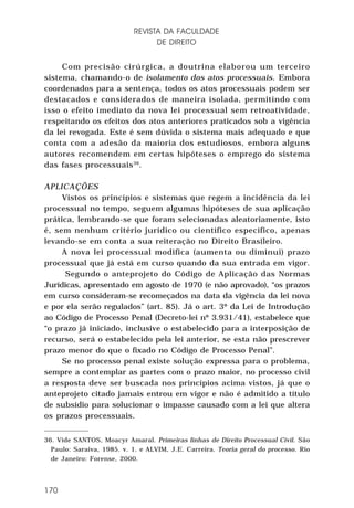 REVISTA DA FACULDADE
DE DIREITO
Com precisão cirúrgica, a doutrina elaborou um terceiro
sistema, chamando-o de isolamento dos atos processuais. Embora
coordenados para a sentença, todos os atos processuais podem ser
destacados e considerados de maneira isolada, permitindo com
isso o efeito imediato da nova lei processual sem retroatividade,
respeitando os efeitos dos atos anteriores praticados sob a vigência
da lei revogada. Este é sem dúvida o sistema mais adequado e que
conta com a adesão da maioria dos estudiosos, embora alguns
autores recomendem em certas hipóteses o emprego do sistema
das fases processuais 36.
APLICAÇÕES
Vistos os princípios e sistemas que regem a incidência da lei
processual no tempo, seguem algumas hipóteses de sua aplicação
prática, lembrando-se que foram selecionadas aleatoriamente, isto
é, sem nenhum critério jurídico ou científico específico, apenas
levando-se em conta a sua reiteração no Direito Brasileiro.
A nova lei processual modifica (aumenta ou diminui) prazo
processual que já está em curso quando da sua entrada em vigor.
Segundo o anteprojeto do Código de Aplicação das Normas
Jurídicas, apresentado em agosto de 1970 (e não aprovado), “os prazos
em curso consideram-se recomeçados na data da vigência da lei nova
e por ela serão regulados” (art. 85). Já o art. 3º da Lei de Introdução
ao Código de Processo Penal (Decreto-lei nº 3.931/41), estabelece que
“o prazo já iniciado, inclusive o estabelecido para a interposição de
recurso, será o estabelecido pela lei anterior, se esta não prescrever
prazo menor do que o fixado no Código de Processo Penal”.
Se no processo penal existe solução expressa para o problema,
sempre a contemplar as partes com o prazo maior, no processo civil
a resposta deve ser buscada nos princípios acima vistos, já que o
anteprojeto citado jamais entrou em vigor e não é admitido a título
de subsídio para solucionar o impasse causado com a lei que altera
os prazos processuais.
36. Vide SANTOS, Moacyr Amaral. Primeiras linhas de Direito Processual Civil. São
Paulo: Saraiva, 1985. v. 1. e ALVIM, J.E. Carreira. Teoria geral do processo. Rio
de Janeiro: Forense, 2000.

170

 