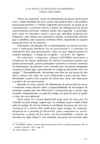 A LEI NOVA E OS PROCESSOS EM ANDAMENTO
FAUSTO JOSÉ SEABRA
Tanto no aumento, como na diminuição do prazo processual
civil, o efeito imediato da nova norma não poderá ferir o ato jurídico
processual perfeito e o direito adquirido processual, os quais já se
constituíram e surtiram efeitos a partir da deflagração do prazo
anteriormente previsto, embora ainda não expirado. A princípio,
pois, uma vez iniciado o prazo e para que não haja surpresa aos
litigantes, nem ofensa aos institutos citados, a disposição ulterior
que o modifica não causaria nenhum efeito, mantendo-se aquele
prazo previsto na lei anterior.
Entretanto, tal solução não se harmonizaria, ao menos em tese,
com a aplicação imediata da lei processual e o sistema do
isolamento dos atos processuais, uma vez que imporia prazo no
mínimo ambíguo - o antigo já revogado - ao invés do vigente.
Ao enfrentar o impasse, Galeno LACERDA menciona a
existência de regras uniformes de direito transitório quanto aos
prazos processuais, porém princípios variáveis se houver aumento
ou diminuição. No primeiro caso, entende que “os prazos alongados
contam-se desde logo, aproveitando-se o lapso já decorrido sob a lei
antiga”37. Exemplificando: decorridos oito dias de um prazo de dez
dias, entrou em vigor lei nova dilatando-o para quinze dias.
Resultado: a parte terá a partir do oitavo dia, mais sete dias para
a prática do ato processual.
Quando se trata, porém, da diminuição de prazo pela lei nova,
o eminente autor adverte sobre a impossibilidade de mesclagem de
períodos regidos por leis diferentes e recomenda que o prazo seja
contado, integralmente, ou pela lei antiga, ou pela lei nova (a partir
é claro de sua vigência).
Para saber se o prazo diminuído pela nova lei será por ela
contado ou pela antiga, sugere que “se verifique qual o saldo a fluir
pela lei antiga. Se ele for inferior à totalidade do prazo da nova lei,
continua-se a contar dito saldo pela regra antiga. Se superior,
despreza-se o período já decorrido, para computar-se, exclusivamente, o prazo da lei nova, na sua totalidade, a partir da
entrada em vigor desta”38. Por exemplo, um prazo de sessenta dias
37. LACERDA, Galeno. O novo Direito Processual Civil e os feitos pendentes. Rio de
Janeiro: Forense, 1974. pág. 91.
38. Idem, ibidem, p. 100.

171

 