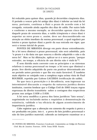 REVISTA DA FACULDADE
DE DIREITO
foi reduzido para quinze dias, quando já decorridos cinqüenta dias.
O período a vencer pela lei antiga (dez dias) é inferior ao total da lei
nova, portanto, continua a fluir o prazo de acordo com a lei
revogada, restando ainda aqueles dez dias de saldo. Por outro lado
e conforme o mesmo exemplo, se decorridos apenas cinco dias
daquele prazo de sessenta dias, o saldo (cinqüenta e cinco dias) é
superior ao novo prazo e, assim, deve ser desconsiderado em
atenção ao efeito imediato da norma processual, a qual regulará por
inteiro o prazo (quinze dias) a partir da sua entrada em vigor, que
será o termo inicial do prazo.
PONTES DE MIRANDA diverge em parte desse entendimento.
Se a lei nova diminui o prazo processual, não será admitida, pois
“o prazo é o da data em que nasceu o direito adquirido e não o da
nova lei”. Mas se há dilatação, aplicar-se-á o novo prazo, “porque
estender, no tempo, a eficácia de um direito não é violá-lo”39.
É sem dúvida mais coerente com os princípios e os sistemas
relativos à norma processual no tempo: a lei nova que diminui o
prazo, fere direito adquirido da parte em praticar determinado ato
no período antes previsto e que lhe era mais favorável. É também
mais objetivo se cotejado com a complexa regra acima vista de Paul
ROUBIER, repetida por Galeno LACERDA (verificação do saldo).
No que toca à prescrição e à decadência, sem ingressar na
interminável discussão a respeito da natureza jurídica destes
institutos, convém lembrar que o Código Civil de 2002 traçou regras
expressas de direito transitório sobre a contagem dos respectivos
prazos nos artigos 2.028 a 2.030.
A lei nova modifica a prova dos fatos jurídicos “lato sensu”,
suprimindo ou incluindo meios e requisitos à demonstração da
existência, validade e/ou eficácia de algum acontecimento de
importância jurídica.
Cabe registrar que a alteração em comento diz respeito à prova a
ser produzida em juízo, isto é, a prova do fato jurídico processual e
não do fato jurídico material, cabendo ao intérprete examinar se a

39. PONTES DE MIRANDA, Francisco Cavalcanti. Comentários ao Código de Processo
Civil. Rio de Janeiro: Forense, 1978. Tomo XVIII. Passin.

172

 