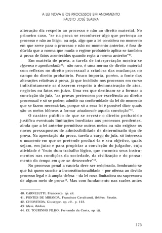 A LEI NOVA E OS PROCESSOS EM ANDAMENTO
FAUSTO JOSÉ SEABRA
alteração diz respeito ao processo e não ao direito material. No
primeiro caso, “se na prova se reconhecer algo que pertença ao
processo e não ao litígio, ou seja, algo que a lei considera no momento
em que serve para o processo e não no momento anterior, é fora de
dúvida que a norma que muda o regime probatório aplica-se também
à prova de fatos acontecidos quando regia a norma anterior”40.
Em matéria de prova, a tarefa de interpretação mostra-se
rigorosa e aprofundada41: não raro, é uma norma de direito material
com reflexos no direito processual a criadora das mudanças no
campo do direito probatório. Pouco importa, porém, a fonte das
alterações relativas à prova, já que incidirão nos processos em curso
indistintamente se disserem respeito à demonstração de atos,
negócios ou fatos em juízo. Uma vez que destinam-se a formar a
convicção do juiz, “as provas pertencem por excelência ao direito
processual e só se podem admitir na conformidade da lei do momento
que se fazem necessárias, porque só a essa lei é possível dizer quais
são os meios idôneos a formar atualmente aquela convicção”42.
O caráter público de que se reveste o direito probatório
justifica eventuais limitações imediatas aos processos pendentes,
ainda que a lei anterior permitisse outros meios ou não exigisse os
novos pressupostos de admissibilidade de determinado tipo de
prova. Na apreciação da prova, tarefa a cargo do juiz, só interessa
o momento em que se pretende produzi-la e seu objetivo, quais
sejam, em juízo e para propiciar a convicção do julgador, cuja
atividade é “fruto dum trabalho lógico, que encontra seus instrumentos nas condições da sociedade, da civilização e do pensamento do tempo em que se desenvolve” 43.
No processo penal a cautela deve ser redobrada, lembrando-se
que há quem suscite a inconstitucionalidade – por ofensa ao devido
processo legal e à ampla defesa – da lei nova limitadora ou supressora
de algum meio de prova44. Mas com fundamento nas razões antes

40.
41.
42.
43.
44.

CARNELUTTI, Francesco, op. cit.
PONTES DE MIRANDA, Francisco Cavalcanti, ibidem. Passin.
CHIOVENDA, Giuseppe, op. cit., p. 123.
Idem, ibidem.
Cf. TOURINHO FILHO, Fernando da Costa, op. cit.

173

 