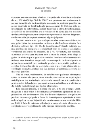 REVISTA DA FACULDADE
DE DIREITO
expostas, sustenta-se com absoluta tranqüilidade a imediata aplicação
do art. 232 do Código Civil de 200245 aos processos em andamento. A
recusa injustificada do investigado na coleta de material genético ou
a sua ausência ao local indicado para o exame do DNA na ação de
investigação de paternidade, poderá dispensar a oitiva de testemunhas,
a exibição de documentos ou a realização de outra (ou da mesma)
modalidade de perícia para comprovar o parentesco entre os litigantes,
conforme aliás já se posicionavam alguns julgados.
Sucede, no entanto, que a dispensa das provas condiciona-se
aos princípios da persuasão racional e da fundamentação das
decisões judiciais (art. 93, IX, da Constituição Federal), exigindo do
juiz motivação completa e compatível com os dados e alegações
constantes dos autos do processo. Se o réu não refuta, por exemplo,
a prática de relações sexuais com a mãe do autor, mas alega à
guisa de defesa que a genitora também manteve relacionamentos
íntimos com terceiros no período da concepção do investigante, a
prova testemunhal que pretenda produzir a respeito poderá se
revelar insignificante se cotejada com o precioso elemento de
convicção consubstanciado na sua recusa injustificada à coleta de
material genético.
Não se trata, obviamente, de estabelecer qualquer hierarquia
entre os meios de prova, mas sim de concretizar as aspirações
axiológicas da sociedade, obstando manobras e expedientes
protelatórios infundados, que contrariam a celeridade e a eficiência
da tutela jurisdicional por todos almejadas.
Em conseqüência, a norma do art. 232 do Código Civil,
malgrado a sua fonte, é de natureza processual, aplicando-se aos
processos em andamento. Não há direito adquirido, ato jurídico
perfeito ou coisa julgada a favor do investigado e oponíveis à nova
ordem legal. A recusa injustificada do réu aos exames periciais (HLA
ou DNA) é fato de extrema relevância e serve de forte elemento de
convicção a ser considerado pelo juiz no julgamento da lide.

45. “A recusa à perícia médica ordenada pelo juiz poderá suprir a prova que se
pretendia obter com o exame”.

174

 