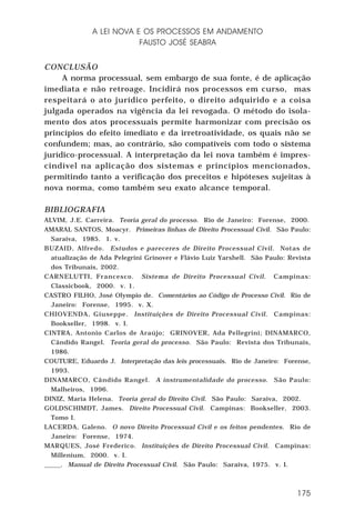 A LEI NOVA E OS PROCESSOS EM ANDAMENTO
FAUSTO JOSÉ SEABRA
CONCLUSÃO
A norma processual, sem embargo de sua fonte, é de aplicação
imediata e não retroage. Incidirá nos processos em curso, mas
respeitará o ato jurídico perfeito, o direito adquirido e a coisa
julgada operados na vigência da lei revogada. O método do isolamento dos atos processuais permite harmonizar com precisão os
princípios do efeito imediato e da irretroatividade, os quais não se
confundem; mas, ao contrário, são compatíveis com todo o sistema
jurídico-processual. A interpretação da lei nova também é imprescindível na aplicação dos sistemas e princípios mencionados,
permitindo tanto a verificação dos preceitos e hipóteses sujeitas à
nova norma, como também seu exato alcance temporal.
BIBLIOGRAFIA
ALVIM, J.E. Carreira. Teoria geral do processo. Rio de Janeiro: Forense, 2000.
AMARAL SANTOS, Moacyr. Primeiras linhas de Direito Processual Civil. São Paulo:
Saraiva, 1985. 1. v.
BUZAID, Alfredo. Estudos e pareceres de Direito Processual Civil. Notas de
atualização de Ada Pelegrini Grinover e Flávio Luiz Yarshell. São Paulo: Revista
dos Tribunais, 2002.
CARNELUTTI, Francesco. Sistema de Direito Processual Civil. Campinas:
Classicbook, 2000. v. 1.
CASTRO FILHO, José Olympio de. Comentários ao Código de Processo Civil. Rio de
Janeiro: Forense, 1995. v. X.
CHIOVENDA, Giuseppe. Instituições de Direito Processual Civil. Campinas:
Bookseller, 1998. v. I.
CINTRA, Antonio Carlos de Araújo; GRINOVER, Ada Pellegrini; DINAMARCO,
Cândido Rangel. Teoria geral do processo. São Paulo: Revista dos Tribunais,
1986.
COUTURE, Eduardo J. Interpretação das leis processuais. Rio de Janeiro: Forense,
1993.
DINAMARCO, Cândido Rangel. A instrumentalidade do processo. São Paulo:
Malheiros, 1996.
DINIZ, Maria Helena. Teoria geral do Direito Civil. São Paulo: Saraiva, 2002.
GOLDSCHIMDT, James. Direito Processual Civil. Campinas: Bookseller, 2003.
Tomo I.
LACERDA, Galeno. O novo Direito Processual Civil e os feitos pendentes. Rio de
Janeiro: Forense, 1974.
MARQUES, José Frederico. Instituições de Direito Processual Civil. Campinas:
Millenium, 2000. v. I.
_____. Manual de Direito Processual Civil. São Paulo: Saraiva, 1975. v. I.

175

 