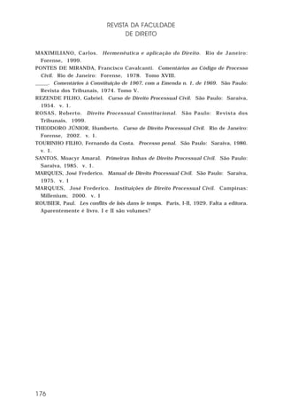 REVISTA DA FACULDADE
DE DIREITO
MAXIMILIANO, Carlos. Hermenêutica e aplicação do Direito. Rio de Janeiro:
Forense, 1999.
PONTES DE MIRANDA, Francisco Cavalcanti. Comentários ao Código de Processo
Civil. Rio de Janeiro: Forense, 1978. Tomo XVIII.
_____. Comentários à Constituição de 1967, com a Emenda n. 1, de 1969. São Paulo:
Revista dos Tribunais, 1974. Tomo V.
REZENDE FILHO, Gabriel. Curso de Direito Processual Civil. São Paulo: Saraiva,
1954. v. 1.
ROSAS, Roberto. Direito Processual Constitucional. São Paulo: Revista dos
Tribunais, 1999.
THEODORO JÚNIOR, Humberto. Curso de Direito Processual Civil. Rio de Janeiro:
Forense, 2002. v. 1.
TOURINHO FILHO, Fernando da Costa. Processo penal. São Paulo: Saraiva, 1986.
v. 1.
SANTOS, Moacyr Amaral. Primeiras linhas de Direito Processual Civil. São Paulo:
Saraiva, 1985. v. 1.
MARQUES, José Frederico. Manual de Direito Processual Civil. São Paulo: Saraiva,
1975. v. 1
MARQUES, José Frederico. Instituições de Direito Processual Civil. Campinas:
Millenium, 2000. v. 1
ROUBIER, Paul. Les conflits de lois dans le temps. Paris, I-II, 1929. Falta a editora.
Aparentemente é livro. I e II são volumes?

176

 