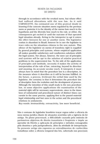 REVISTA DA FACULDADE
DE DIREITO
through in accordance with the revoked norm, but whose effect
had suffered alterations with the new law. As it said
CARNELUTTI, the estimated one of this pratical doubt in
knowing if the concrete situation meets regulated by the previous
norm or posterior it is the identity of the norms how much to the
hypothesis and the diversity how much to the rule, or either, the
consequences get excited or until the outcome of that operated
legal situation already, ficting to the interpreter to opt it enters
the effect foreseen for one or another norm. The legislative
cration is abundant in Brazil, however he is rare the legislator to
trace rules on the situations citizens to the new statute. This
silence of the legislator on norms of transitory right is supplied
by general principles and systems, whose empirical application
all makes possible satisfactory and condizentes solutions whith
the legal system. Nor always, however, the mere use of principles
and systems will be apt to the solution of relative practical
problems to the supervenient law. To the side of the application
of principles and methods, necessity if makes the activity of
interpretation of the rule of law, extracting, beyond its direction
and meaning, its accurate secular reach. It interprets it must
always have in mind that the procedure law is a description, in
the measure where it describes as it will be become fulfilled, in
the future, a process. Irrelevant the verbal time used by the
legislator, the certainty is that it determines the procedure law
of descriptive form the evolution and the development of process.
Although the intention of this small study is the new procedure
law, in some objective applications the examination of the
material right will be necessary superveniente, since to the times
laws of substantial and procedural nature of distinct times can
coexist in the same process, applying first to the passed material
legal relationship and last ones to the action and the procedural
relations in andamento.
Key-words: irretroacitivity, retroactivity, law more beneficial.

Não é costume do legislador brasileiro traçar regras sobre a eficácia da
nova norma jurídica diante de situações ocorridas sob a vigência da lei
antiga. No plano processual, a dificuldade causada pela omissão de
parâmetros objetivos de direito transitório é freqüente e impõe ao
operador do Direito a aplicação de princípios e métodos consagrados
pela doutrina e pela jurisprudência, além da atividade de interpretação.
No presente artigo são expostos os entendimentos de conhecidos
tratadistas sobre a eficácia temporal das leis, sobretudo nos processos

158

 