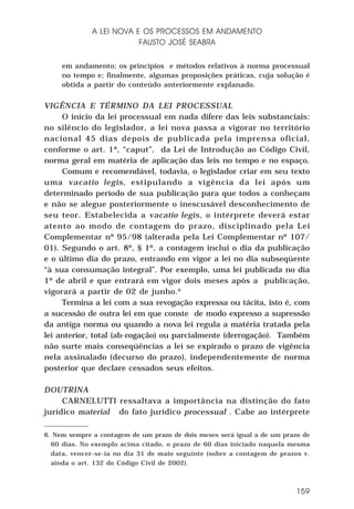 A LEI NOVA E OS PROCESSOS EM ANDAMENTO
FAUSTO JOSÉ SEABRA
em andamento; os princípios e métodos relativos à norma processual
no tempo e; finalmente, algumas proposições práticas, cuja solução é
obtida a partir do conteúdo anteriormente explanado.

VIGÊNCIA E TÉRMINO DA LEI PROCESSUAL
O início da lei processual em nada difere das leis substanciais:
no silêncio do legislador, a lei nova passa a vigorar no território
nacional 45 dias depois de publicada pela imprensa oficial,
conforme o art. 1º, “caput”, da Lei de Introdução ao Código Civil,
norma geral em matéria de aplicação das leis no tempo e no espaço.
Comum e recomendável, todavia, o legislador criar em seu texto
uma vacatio legis, estipulando a vigência da lei após um
determinado período de sua publicação para que todos a conheçam
e não se alegue posteriormente o inescusável desconhecimento de
seu teor. Estabelecida a vacatio legis, o intérprete deverá estar
atento ao modo de contagem do prazo, disciplinado pela Lei
Complementar nº 95/98 (alterada pela Lei Complementar nº 107/
01). Segundo o art. 8º, § 1º, a contagem inclui o dia da publicação
e o último dia do prazo, entrando em vigor a lei no dia subseqüente
“à sua consumação integral”. Por exemplo, uma lei publicada no dia
1º de abril e que entrará em vigor dois meses após a publicação,
vigorará a partir de 02 de junho. 6
Termina a lei com a sua revogação expressa ou tácita, isto é, com
a sucessão de outra lei em que conste de modo expresso a supressão
da antiga norma ou quando a nova lei regula a matéria tratada pela
lei anterior, total (ab-rogação) ou parcialmente (derrogação). Também
não surte mais conseqüências a lei se expirado o prazo de vigência
nela assinalado (decurso do prazo), independentemente de norma
posterior que declare cessados seus efeitos.
DOUTRINA
CARNELUTTI ressaltava a importância na distinção do fato
jurídico material do fato jurídico processual . Cabe ao intérprete
6. Nem sempre a contagem de um prazo de dois meses será igual a de um prazo de
60 dias. No exemplo acima citado, o prazo de 60 dias iniciado naquela mesma
data, vencer-se-ia no dia 31 de maio seguinte (sobre a contagem de prazos v.
ainda o art. 132 do Código Civil de 2002).

159

 