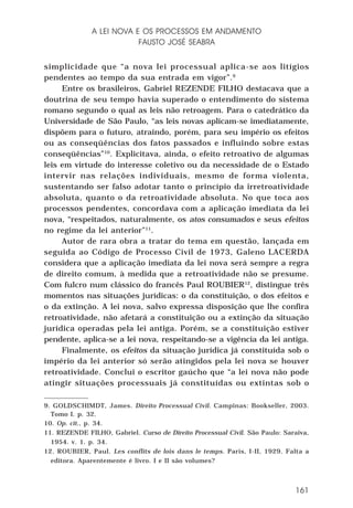 A LEI NOVA E OS PROCESSOS EM ANDAMENTO
FAUSTO JOSÉ SEABRA
simplicidade que “a nova lei processual aplica-se aos litígios
pendentes ao tempo da sua entrada em vigor”.9
Entre os brasileiros, Gabriel REZENDE FILHO destacava que a
doutrina de seu tempo havia superado o entendimento do sistema
romano segundo o qual as leis não retroagem. Para o catedrático da
Universidade de São Paulo, “as leis novas aplicam-se imediatamente,
dispõem para o futuro, atraindo, porém, para seu império os efeitos
ou as conseqüências dos fatos passados e influindo sobre estas
conseqüências”10. Explicitava, ainda, o efeito retroativo de algumas
leis em virtude do interesse coletivo ou da necessidade de o Estado
intervir nas relações individuais, mesmo de forma violenta,
sustentando ser falso adotar tanto o princípio da irretroatividade
absoluta, quanto o da retroatividade absoluta. No que toca aos
processos pendentes, concordava com a aplicação imediata da lei
nova, “respeitados, naturalmente, os atos consumados e seus efeitos
no regime da lei anterior”11.
Autor de rara obra a tratar do tema em questão, lançada em
seguida ao Código de Processo Civil de 1973, Galeno LACERDA
considera que a aplicação imediata da lei nova será sempre a regra
de direito comum, à medida que a retroatividade não se presume.
Com fulcro num clássico do francês Paul ROUBIER12, distingue três
momentos nas situações jurídicas: o da constituição, o dos efeitos e
o da extinção. A lei nova, salvo expressa disposição que lhe confira
retroatividade, não afetará a constituição ou a extinção da situação
jurídica operadas pela lei antiga. Porém, se a constituição estiver
pendente, aplica-se a lei nova, respeitando-se a vigência da lei antiga.
Finalmente, os efeitos da situação jurídica já constituída sob o
império da lei anterior só serão atingidos pela lei nova se houver
retroatividade. Conclui o escritor gaúcho que “a lei nova não pode
atingir situações processuais já constituídas ou extintas sob o
9. GOLDSCHIMDT, James. Direito Processual Civil. Campinas: Bookseller, 2003.
Tomo I. p. 32.
10. Op. cit., p. 34.
11. REZENDE FILHO, Gabriel. Curso de Direito Processual Civil. São Paulo: Saraiva,
1954. v. 1. p. 34.
12. ROUBIER, Paul. Les conflits de lois dans le temps. Paris, I-II, 1929. Falta a
editora. Aparentemente é livro. I e II são volumes?

161

 
