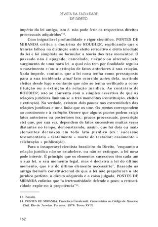 REVISTA DA FACULDADE
DE DIREITO
império da lei antiga, isto é, não pode ferir os respectivos direitos
processuais adquiridos”13.
Com inigualável profundidade e rigor científico, PONTES DE
MIRANDA critica a doutrina de ROUBIER, explicando que o
francês falhou na distinção entre efeito retroativo e efeito imediato
da lei e foi simplista ao formular a teoria dos três momentos. O
passado não é apagado, cancelado, riscado ou alterado pelo
surgimento de uma nova lei, a qual não tem por finalidade regular
o nascimento e/ou a extinção de fatos anteriores à sua criação.
Nada impede, contudo, que a lei nova tenha como pressuposto
para a sua incidência atual fato ocorrido antes dela, surtindo
efeitos desde logo e contanto que não se tenha verificado a constituição ou a extinção da relação jurídica. Ao contrário de
ROUBIER, não se contenta com a simples assertiva de que as
relações jurídicas limitam-se a três momentos (constituição, efeitos
e extinção). Na verdade, existem dois pontos nas extremidades das
relações jurídicas e uma linha que os une. Os pontos correspondem
ao nascimento e à extinção. Ocorre que alguns pontos podem exigir
fatos anteriores ou posteriores (ex.: prazos processuais, prescrição
etc) que, por sua vez, dependem de fatos sucessivos muitas vezes
distantes no tempo, demonstrando, assim, que há dois ou mais
elementos decisivos em todo fato jurídico (ex.: sucessão
testamentária = testamento + morte do testador; casamento =
celebração + publicação).
Para o insuperável cientista brasileiro do Direito, “enquanto a
relação jurídica não se estabelece, ou não se extingue, a lei nova
pode intervir. É princípio que os elementos sucessivos têm cada um
a sua lei, o seu momento legal, mas é decisiva a lei do último
momento, que é a do último elemento necessário”. Baseado na
antiga fórmula constitucional de que a lei não prejudicará o ato
jurídico perfeito, o direito adquirido e a coisa julgada, PONTES DE
MIRANDA enfatiza que “a irretroatividade defende o povo; a retroatividade expõe-no à prepotência”14.
13. Passin.
14. PONTES DE MIRANDA, Francisco Cavalcanti. Comentários ao Código de Processo
Civil. Rio de Janeiro: Forense, 1978. Tomo XVIII.

162

 