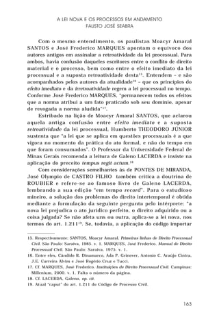 A LEI NOVA E OS PROCESSOS EM ANDAMENTO
FAUSTO JOSÉ SEABRA
Com o mesmo entendimento, os paulistas Moacyr Amaral
SANTOS e José Frederico MARQUES apontam o equívoco dos
autores antigos em assinalar a retroatividade da lei processual. Para
ambos, havia confusão daqueles escritores entre o conflito de direito
material e o processo, bem como entre o efeito imediato da lei
processual e a suposta retroatividade desta 15. Entendem – e são
acompanhados pelos autores da atualidade16 – que os princípios do
efeito imediato e da irretroatividade regem a lei processual no tempo.
Conforme José Frederico MARQUES, “permanecem todos os efeitos
que a norma atribui a um fato praticado sob seu domínio, apesar
de revogada a norma aludida” 17.
Estribado na lição de Moacyr Amaral SANTOS, que aclarou
aquela antiga confusão entre efeito imediato e a suposta
retroatividade da lei processual, Humberto THEODORO JÚNIOR
sustenta que “a lei que se aplica em questões processuais é a que
vigora no momento da prática do ato formal, e não do tempo em
que foram consumados”. O Professor da Universidade Federal de
Minas Gerais recomenda a leitura de Galeno LACERDA e insiste na
aplicação do preceito tempus regit actum.18
Com considerações semelhantes às de PONTES DE MIRANDA,
José Olympio de CASTRO FILHO também critica a doutrina de
ROUBIER e refere-se ao famoso livro de Galeno LACERDA,
lembrando a sua edição “em tempo record”. Para o estudioso
mineiro, a solução dos problemas do direito intertemporal é obtida
mediante a formulação da seguinte pergunta pelo intérprete: “a
nova lei prejudica o ato jurídico perfeito, o direito adquirido ou a
coisa julgada? Se não afeta uns ou outra, aplica-se a lei nova, nos
termos do art. 1.21119. Se, todavia, a aplicação do código importar
15. Respectivamente: SANTOS, Moacyr Amaral. Primeiras linhas de Direito Processual
Civil. São Paulo: Saraiva, 1985. v. 1. MARQUES, José Frederico. Manual de Direito
Processual Civil. São Paulo: Saraiva, 1975. v. 1.
16. Entre eles, Cândido R. Dinamarco, Ada P. Grinover, Antonio C. Araújo Cintra,
J.E. Carreira Alvim e José Rogério Cruz e Tucci.
17. Cf. MARQUES, José Frederico. Instituições de Direito Processual Civil. Campinas:
Millenium, 2000. v. 1. Falta o número da página.
18. Cf. LACERDA, Galeno, op. cit.
19. Atual “caput” do art. 1.211 do Código de Processo Civil.

163

 