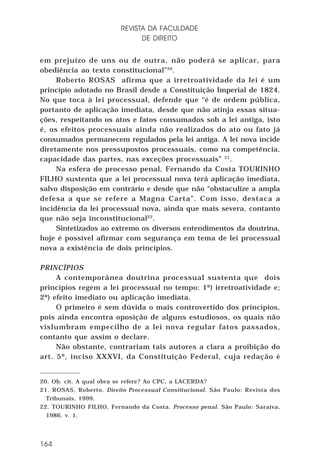 REVISTA DA FACULDADE
DE DIREITO
em prejuízo de uns ou de outra, não poderá se aplicar, para
obediência ao texto constitucional”20.
Roberto ROSAS afirma que a irretroatividade da lei é um
princípio adotado no Brasil desde a Constituição Imperial de 1824.
No que toca à lei processual, defende que “é de ordem pública,
portanto de aplicação imediata, desde que não atinja essas situações, respeitando os atos e fatos consumados sob a lei antiga, isto
é, os efeitos processuais ainda não realizados do ato ou fato já
consumados permanecem regulados pela lei antiga. A lei nova incide
diretamente nos pressupostos processuais, como na competência,
capacidade das partes, nas exceções processuais” 21.
Na esfera do processo penal, Fernando da Costa TOURINHO
FILHO sustenta que a lei processual nova terá aplicação imediata,
salvo disposição em contrário e desde que não “obstaculize a ampla
defesa a que se refere a Magna Carta”. Com isso, destaca a
incidência da lei processual nova, ainda que mais severa, contanto
que não seja inconstitucional22.
Sintetizados ao extremo os diversos entendimentos da doutrina,
hoje é possível afirmar com segurança em tema de lei processual
nova a existência de dois princípios.
PRINCÍPIOS
A contemporânea doutrina processual sustenta que dois
princípios regem a lei processual no tempo: 1º) irretroatividade e;
2º) efeito imediato ou aplicação imediata.
O primeiro é sem dúvida o mais controvertido dos princípios,
pois ainda encontra oposição de alguns estudiosos, os quais não
vislumbram empecilho de a lei nova regular fatos passados,
contanto que assim o declare.
Não obstante, contrariam tais autores a clara a proibição do
art. 5º, inciso XXXVI, da Constituição Federal, cuja redação é

20. Ob. cit. A qual obra se refere? Ao CPC, a LACERDA?
21. ROSAS, Roberto. Direito Processual Constitucional. São Paulo: Revista dos
Tribunais, 1999.
22. TOURINHO FILHO, Fernando da Costa. Processo penal. São Paulo: Saraiva,
1986. v. 1.

164

 